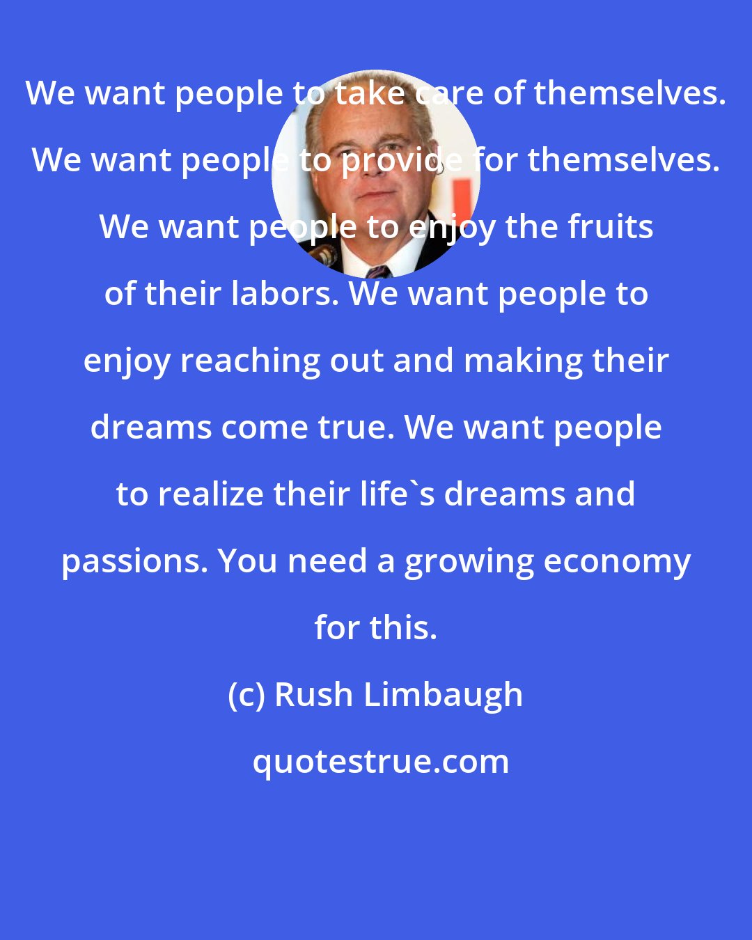 Rush Limbaugh: We want people to take care of themselves. We want people to provide for themselves. We want people to enjoy the fruits of their labors. We want people to enjoy reaching out and making their dreams come true. We want people to realize their life's dreams and passions. You need a growing economy for this.