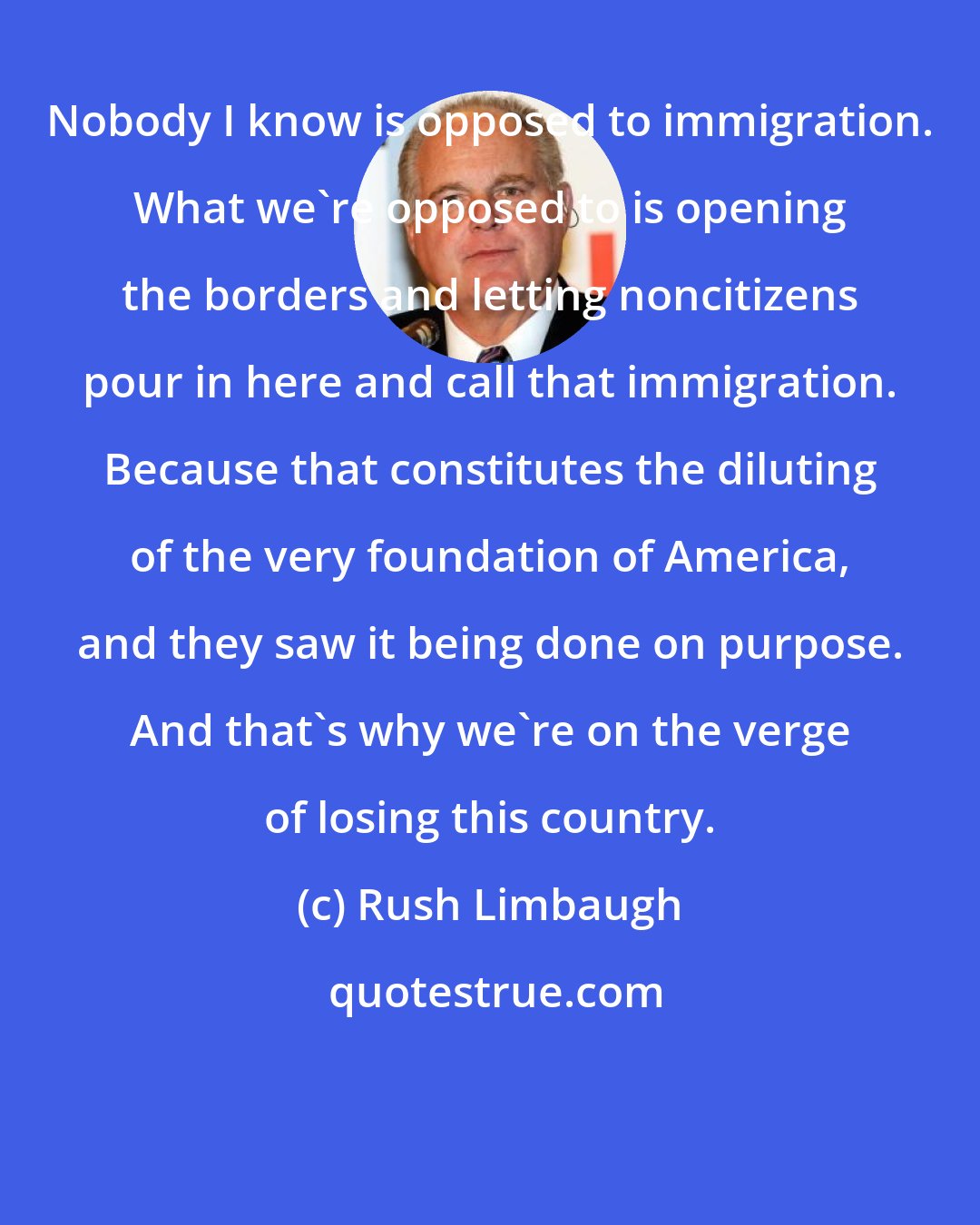 Rush Limbaugh: Nobody I know is opposed to immigration. What we're opposed to is opening the borders and letting noncitizens pour in here and call that immigration. Because that constitutes the diluting of the very foundation of America, and they saw it being done on purpose. And that's why we're on the verge of losing this country.