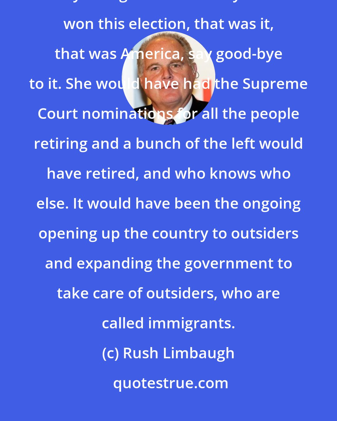 Rush Limbaugh: The people that voted for Donald Trump, the vast majority of them really thought that if Hillary Clinton won this election, that was it, that was America, say good-bye to it. She would have had the Supreme Court nominations for all the people retiring and a bunch of the left would have retired, and who knows who else. It would have been the ongoing opening up the country to outsiders and expanding the government to take care of outsiders, who are called immigrants.