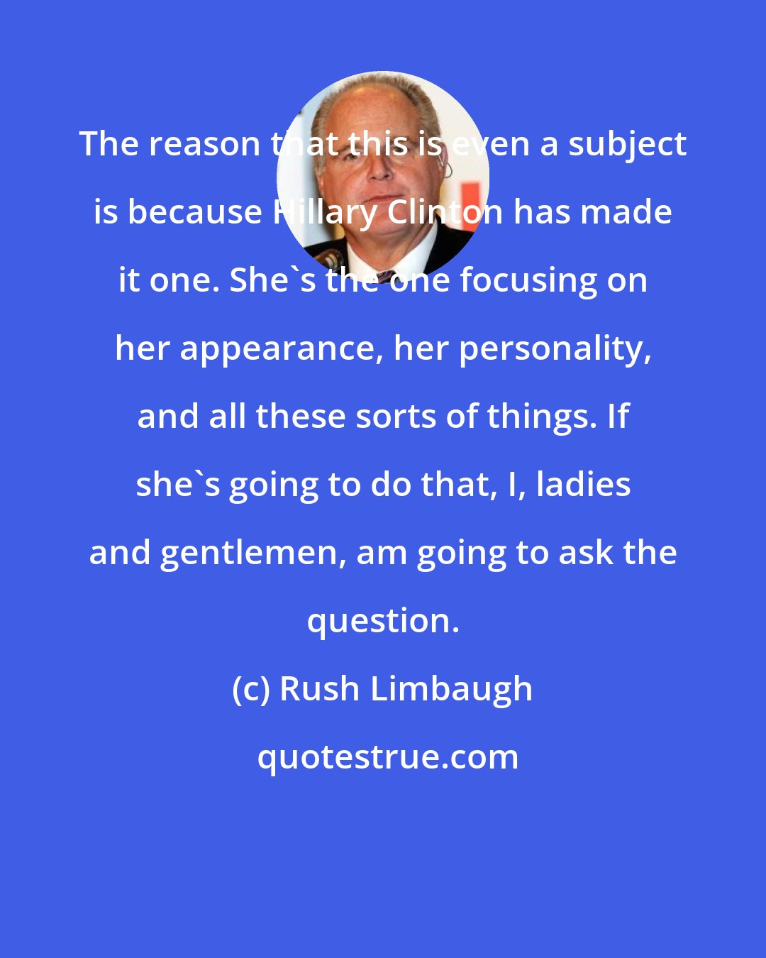 Rush Limbaugh: The reason that this is even a subject is because Hillary Clinton has made it one. She's the one focusing on her appearance, her personality, and all these sorts of things. If she's going to do that, I, ladies and gentlemen, am going to ask the question.
