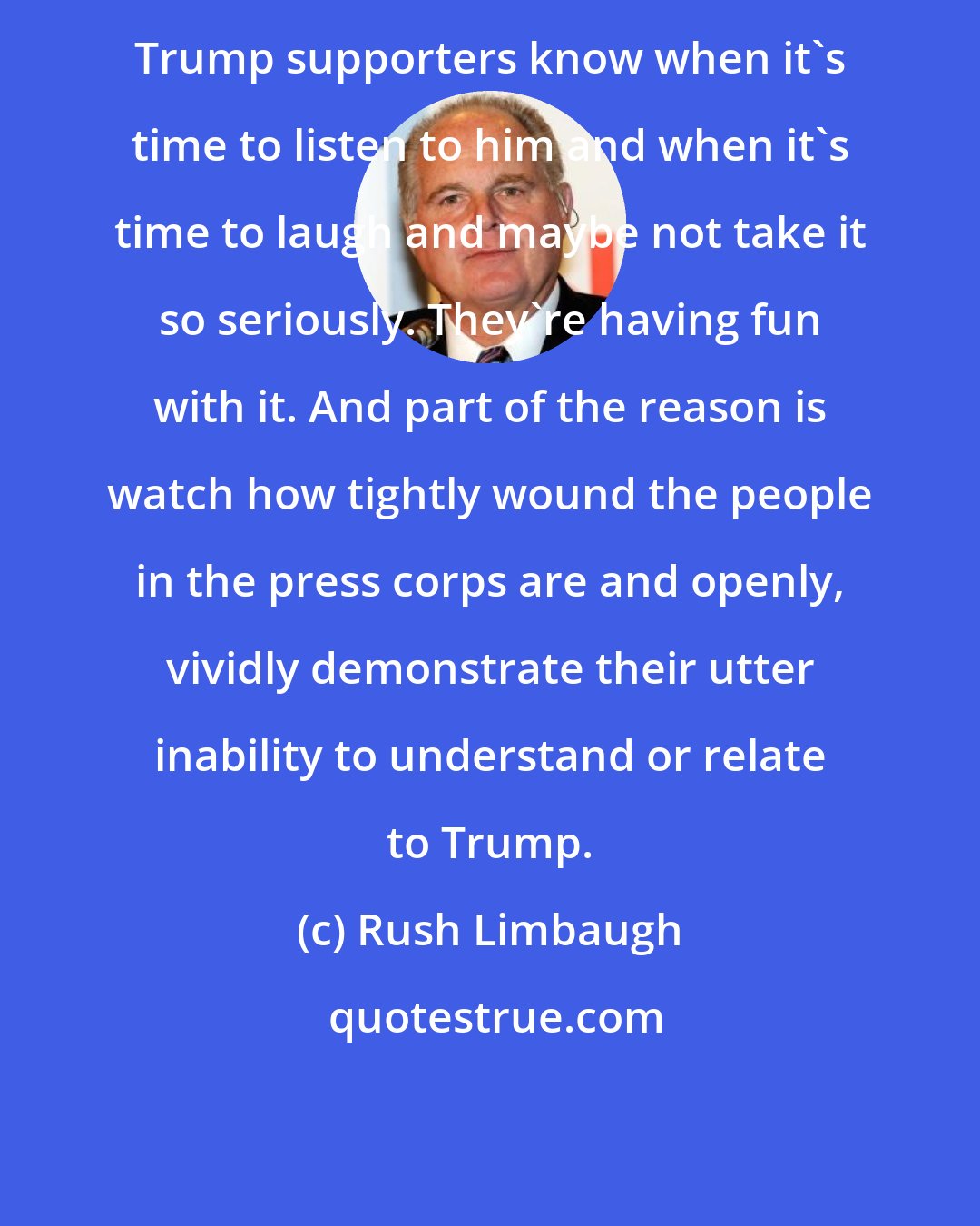 Rush Limbaugh: Trump supporters know when it's time to listen to him and when it's time to laugh and maybe not take it so seriously. They're having fun with it. And part of the reason is watch how tightly wound the people in the press corps are and openly, vividly demonstrate their utter inability to understand or relate to Trump.