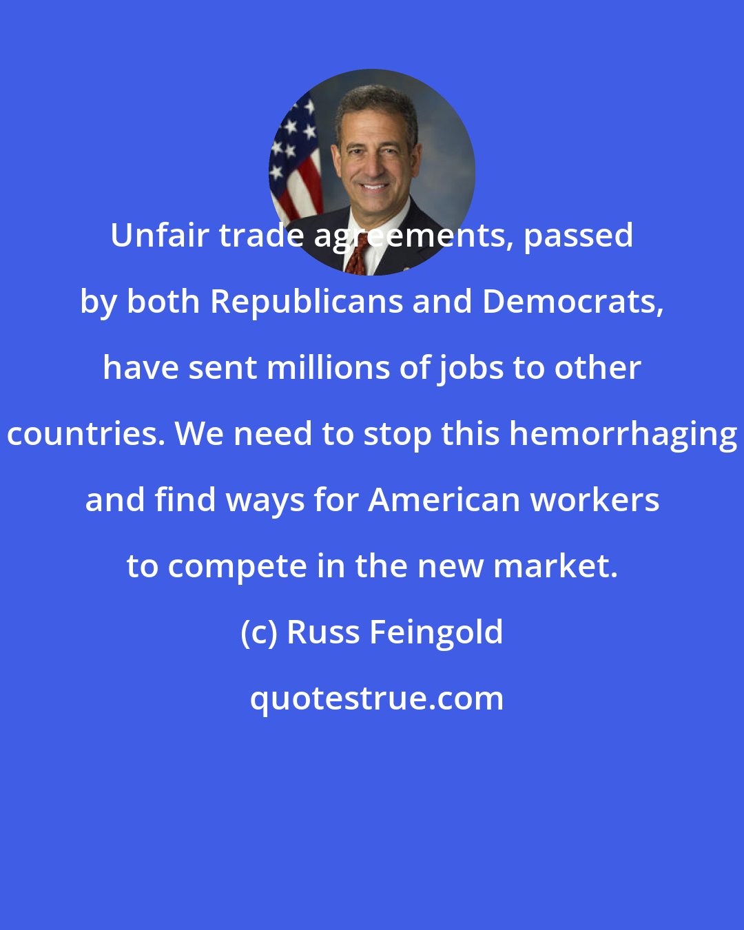 Russ Feingold: Unfair trade agreements, passed by both Republicans and Democrats, have sent millions of jobs to other countries. We need to stop this hemorrhaging and find ways for American workers to compete in the new market.