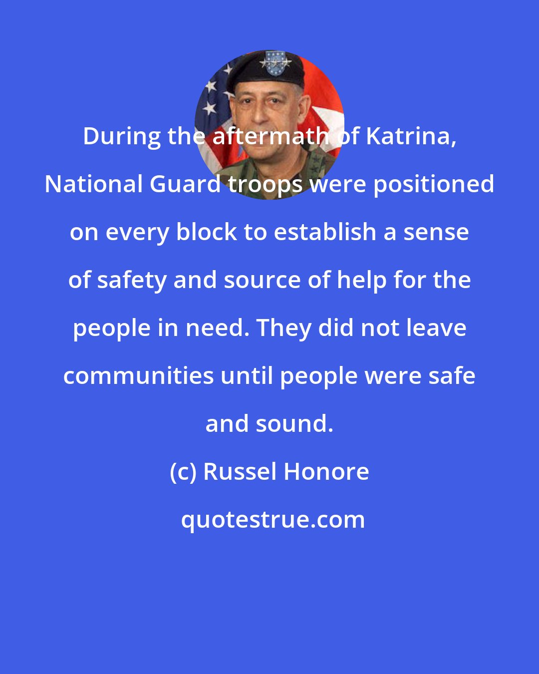 Russel Honore: During the aftermath of Katrina, National Guard troops were positioned on every block to establish a sense of safety and source of help for the people in need. They did not leave communities until people were safe and sound.