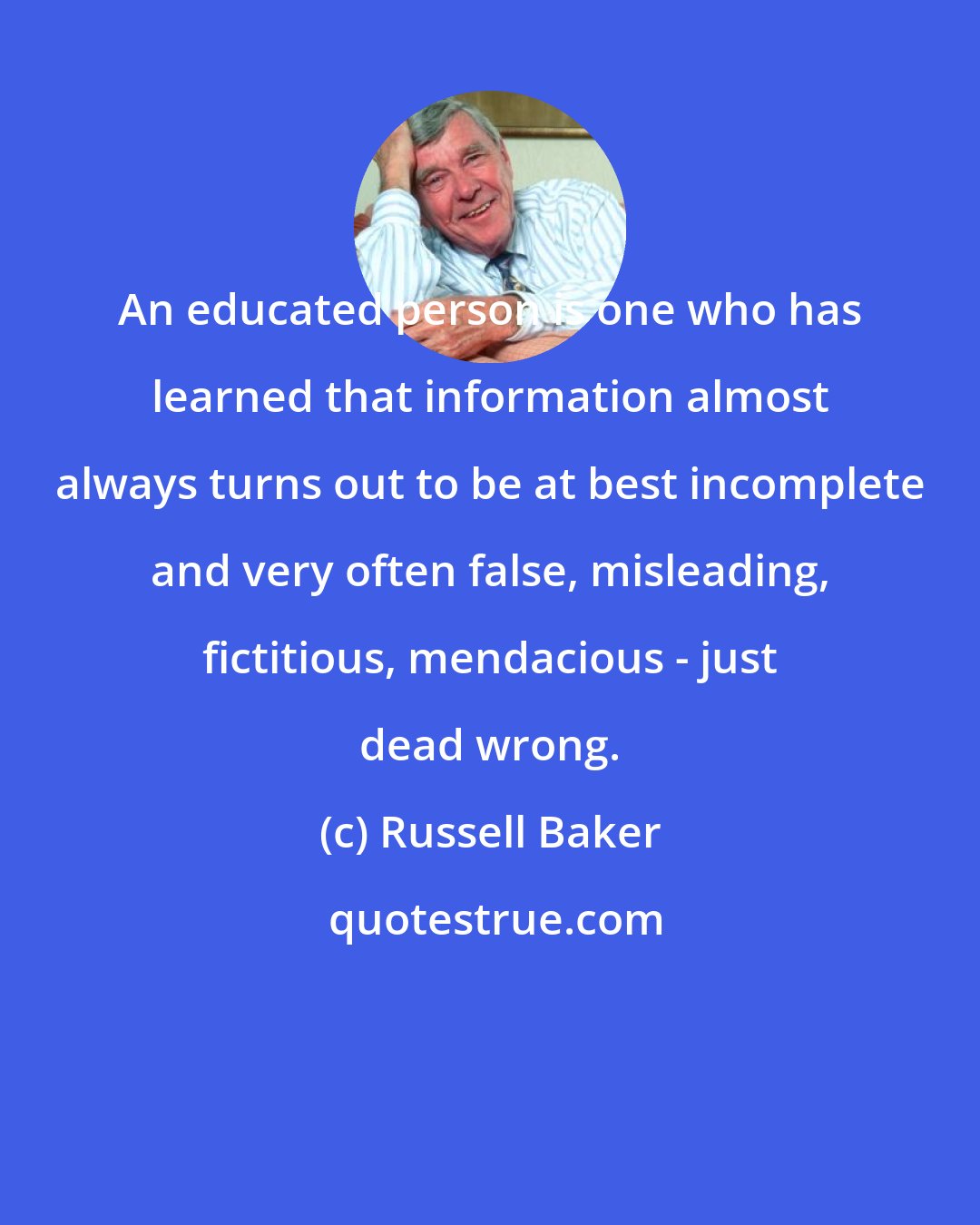 Russell Baker: An educated person is one who has learned that information almost always turns out to be at best incomplete and very often false, misleading, fictitious, mendacious - just dead wrong.
