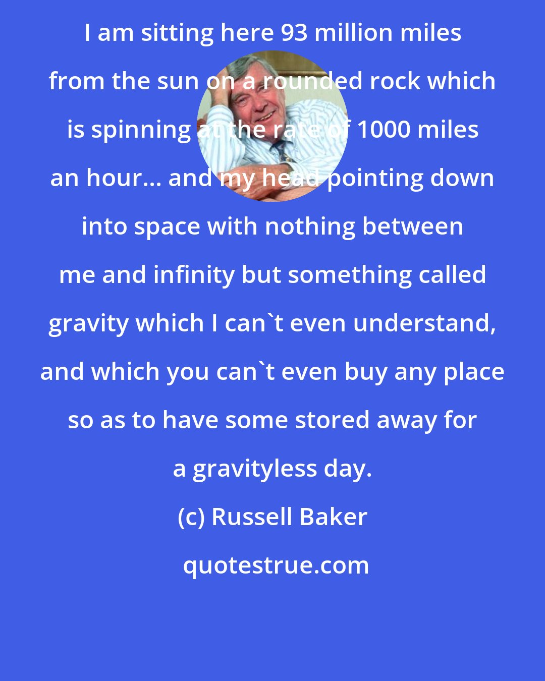 Russell Baker: I am sitting here 93 million miles from the sun on a rounded rock which is spinning at the rate of 1000 miles an hour... and my head pointing down into space with nothing between me and infinity but something called gravity which I can't even understand, and which you can't even buy any place so as to have some stored away for a gravityless day.
