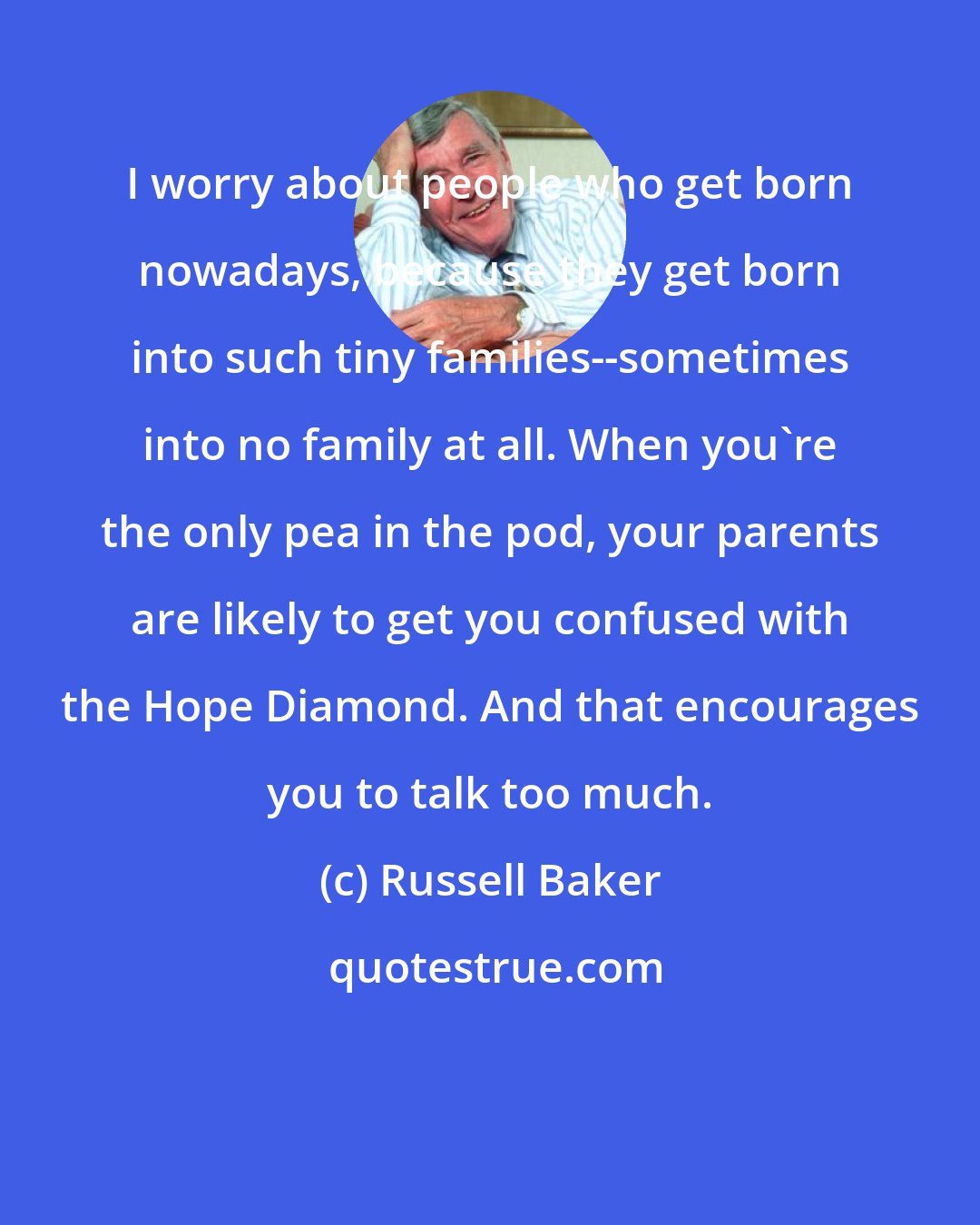 Russell Baker: I worry about people who get born nowadays, because they get born into such tiny families--sometimes into no family at all. When you're the only pea in the pod, your parents are likely to get you confused with the Hope Diamond. And that encourages you to talk too much.