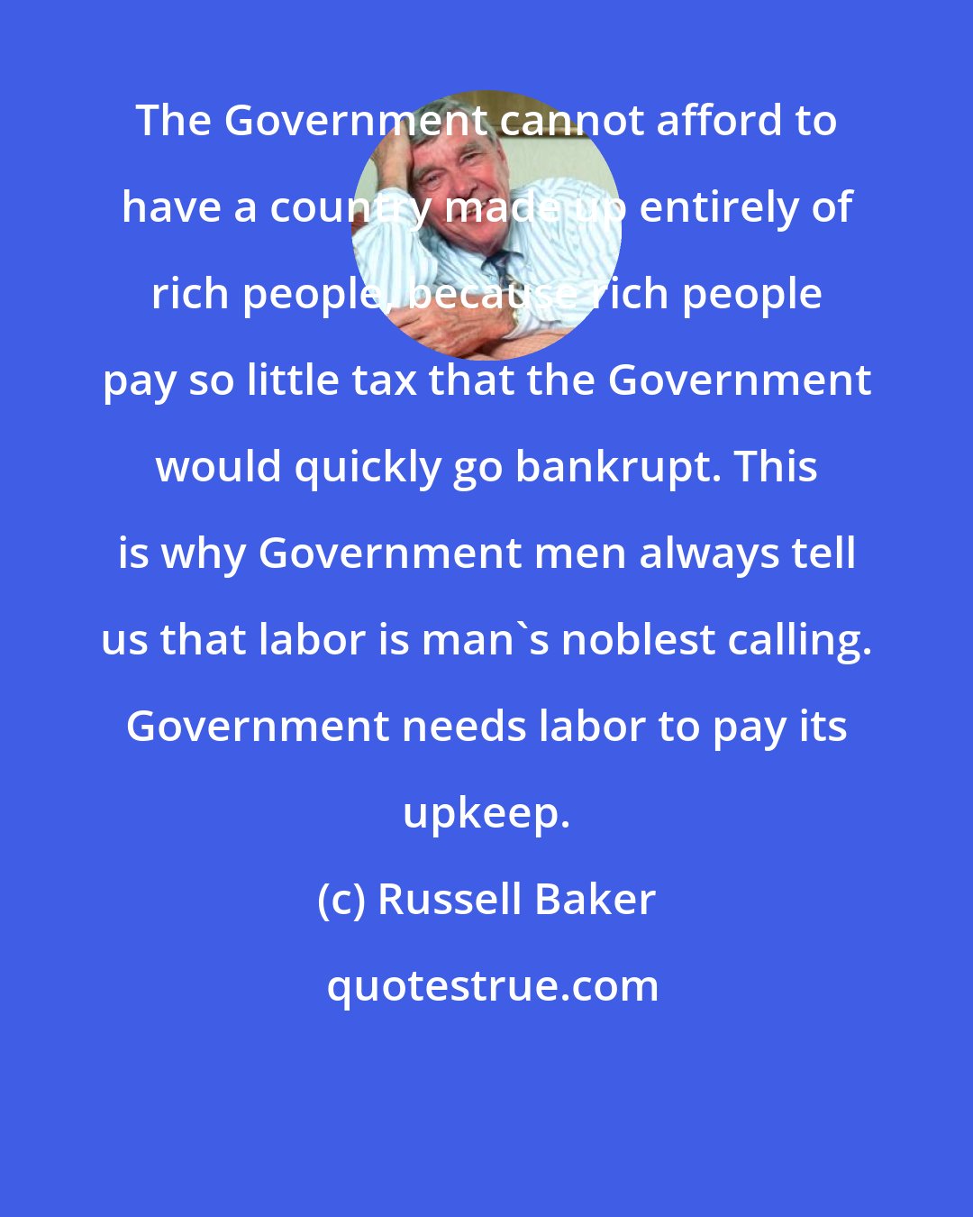 Russell Baker: The Government cannot afford to have a country made up entirely of rich people, because rich people pay so little tax that the Government would quickly go bankrupt. This is why Government men always tell us that labor is man's noblest calling. Government needs labor to pay its upkeep.