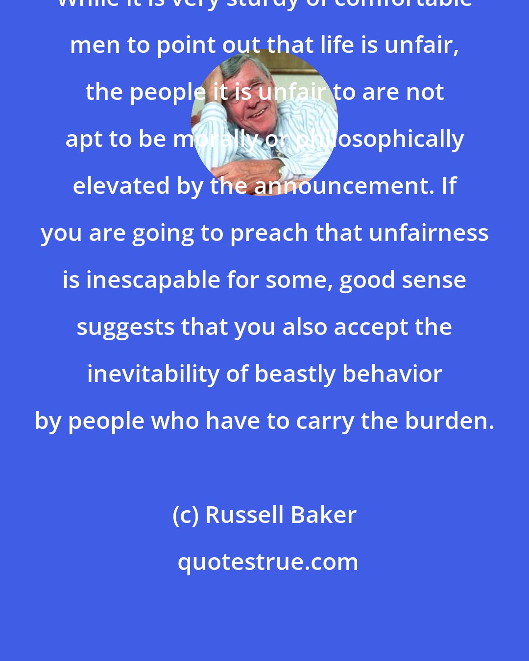 Russell Baker: While it is very sturdy of comfortable men to point out that life is unfair, the people it is unfair to are not apt to be morally or philosophically elevated by the announcement. If you are going to preach that unfairness is inescapable for some, good sense suggests that you also accept the inevitability of beastly behavior by people who have to carry the burden.