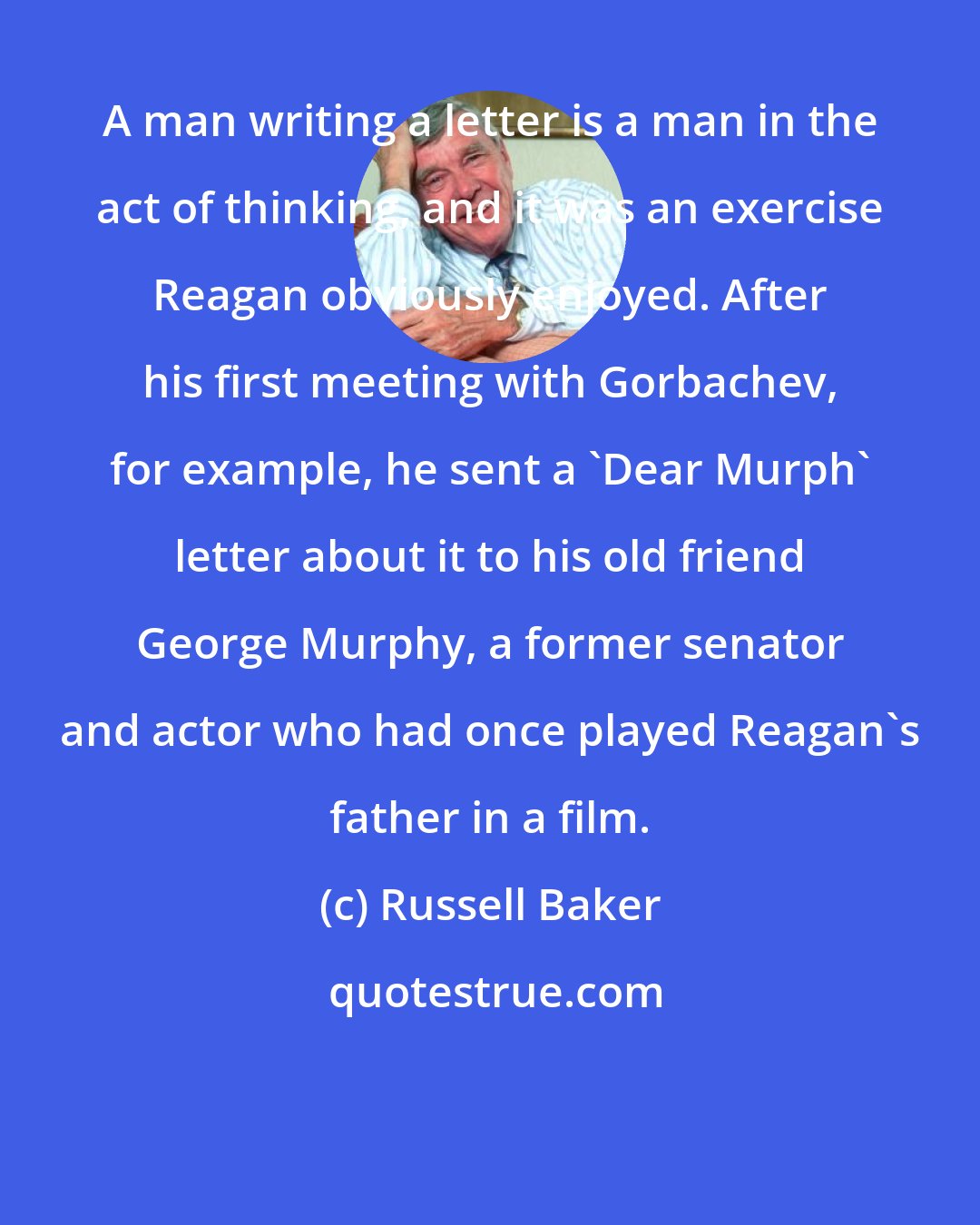 Russell Baker: A man writing a letter is a man in the act of thinking, and it was an exercise Reagan obviously enjoyed. After his first meeting with Gorbachev, for example, he sent a 'Dear Murph' letter about it to his old friend George Murphy, a former senator and actor who had once played Reagan's father in a film.