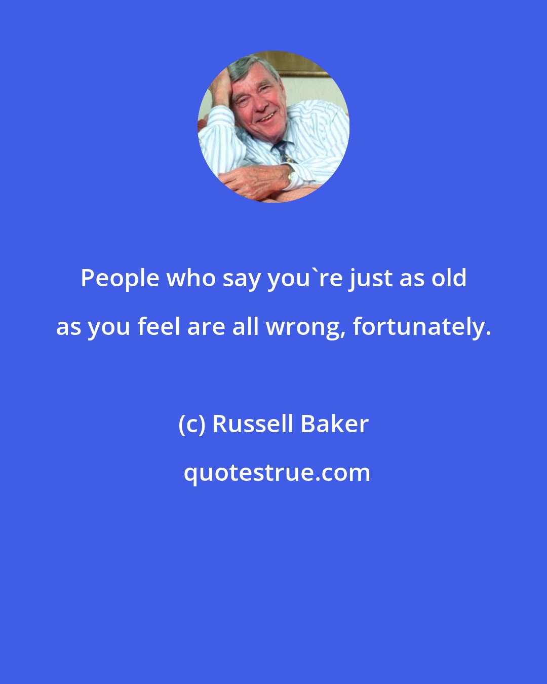 Russell Baker: People who say you're just as old as you feel are all wrong, fortunately.