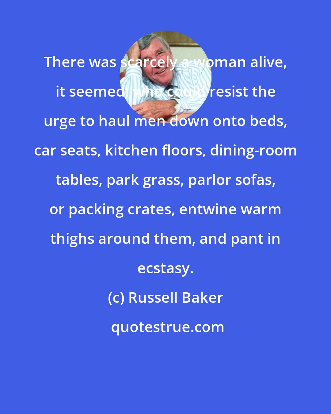 Russell Baker: There was scarcely a woman alive, it seemed, who could resist the urge to haul men down onto beds, car seats, kitchen floors, dining-room tables, park grass, parlor sofas, or packing crates, entwine warm thighs around them, and pant in ecstasy.