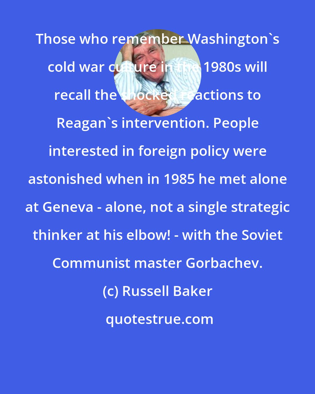 Russell Baker: Those who remember Washington's cold war culture in the 1980s will recall the shocked reactions to Reagan's intervention. People interested in foreign policy were astonished when in 1985 he met alone at Geneva - alone, not a single strategic thinker at his elbow! - with the Soviet Communist master Gorbachev.
