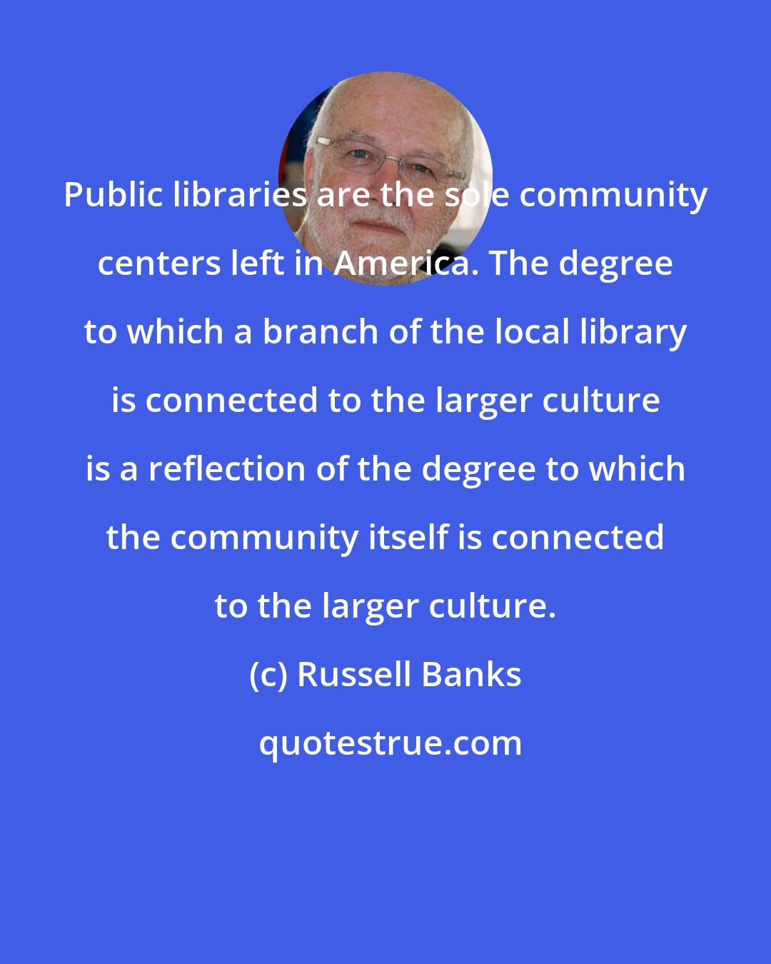 Russell Banks: Public libraries are the sole community centers left in America. The degree to which a branch of the local library is connected to the larger culture is a reflection of the degree to which the community itself is connected to the larger culture.