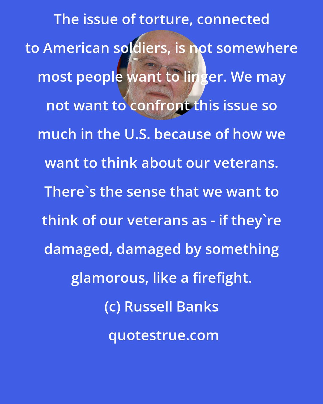 Russell Banks: The issue of torture, connected to American soldiers, is not somewhere most people want to linger. We may not want to confront this issue so much in the U.S. because of how we want to think about our veterans. There's the sense that we want to think of our veterans as - if they're damaged, damaged by something glamorous, like a firefight.