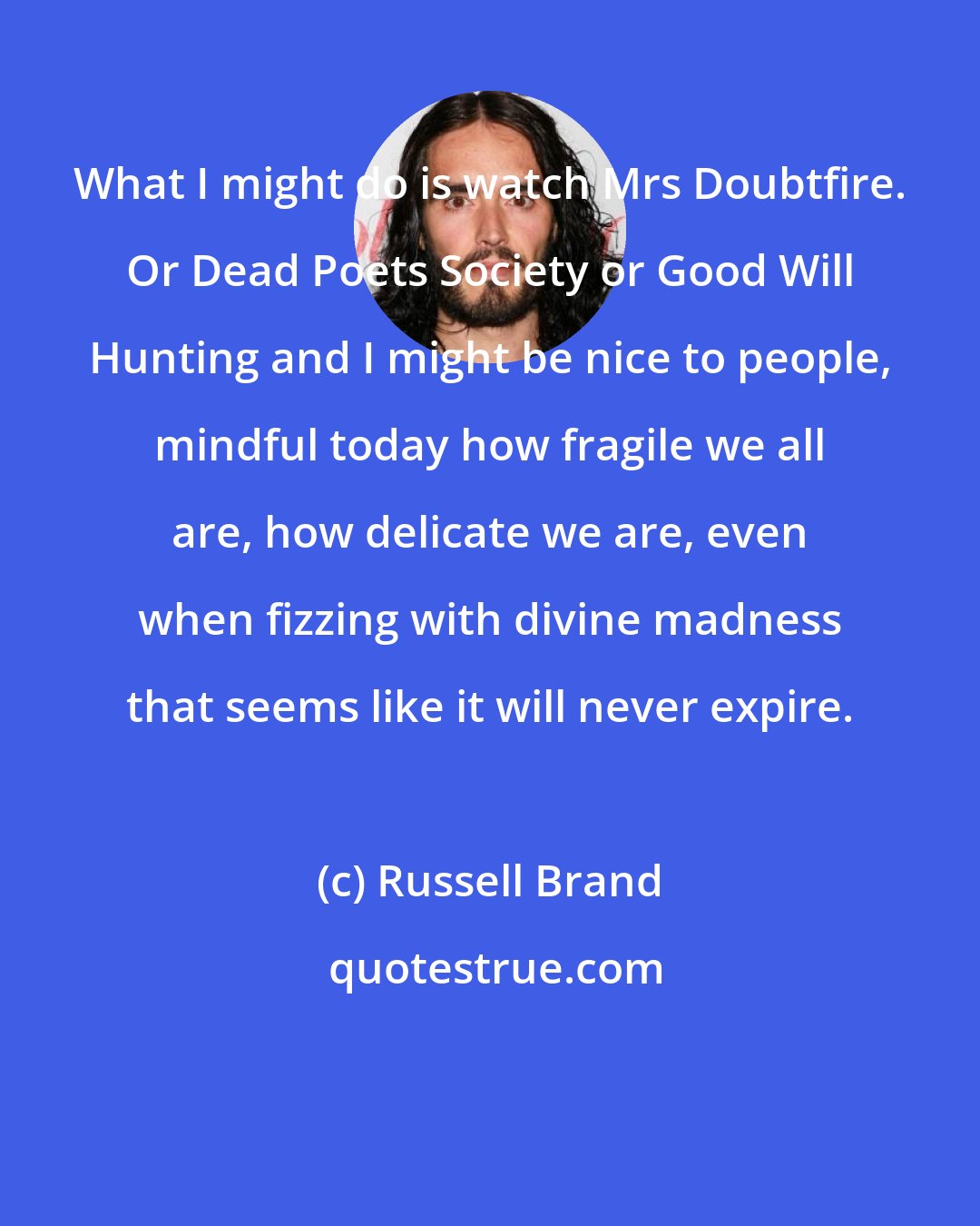 Russell Brand: What I might do is watch Mrs Doubtfire. Or Dead Poets Society or Good Will Hunting and I might be nice to people, mindful today how fragile we all are, how delicate we are, even when fizzing with divine madness that seems like it will never expire.