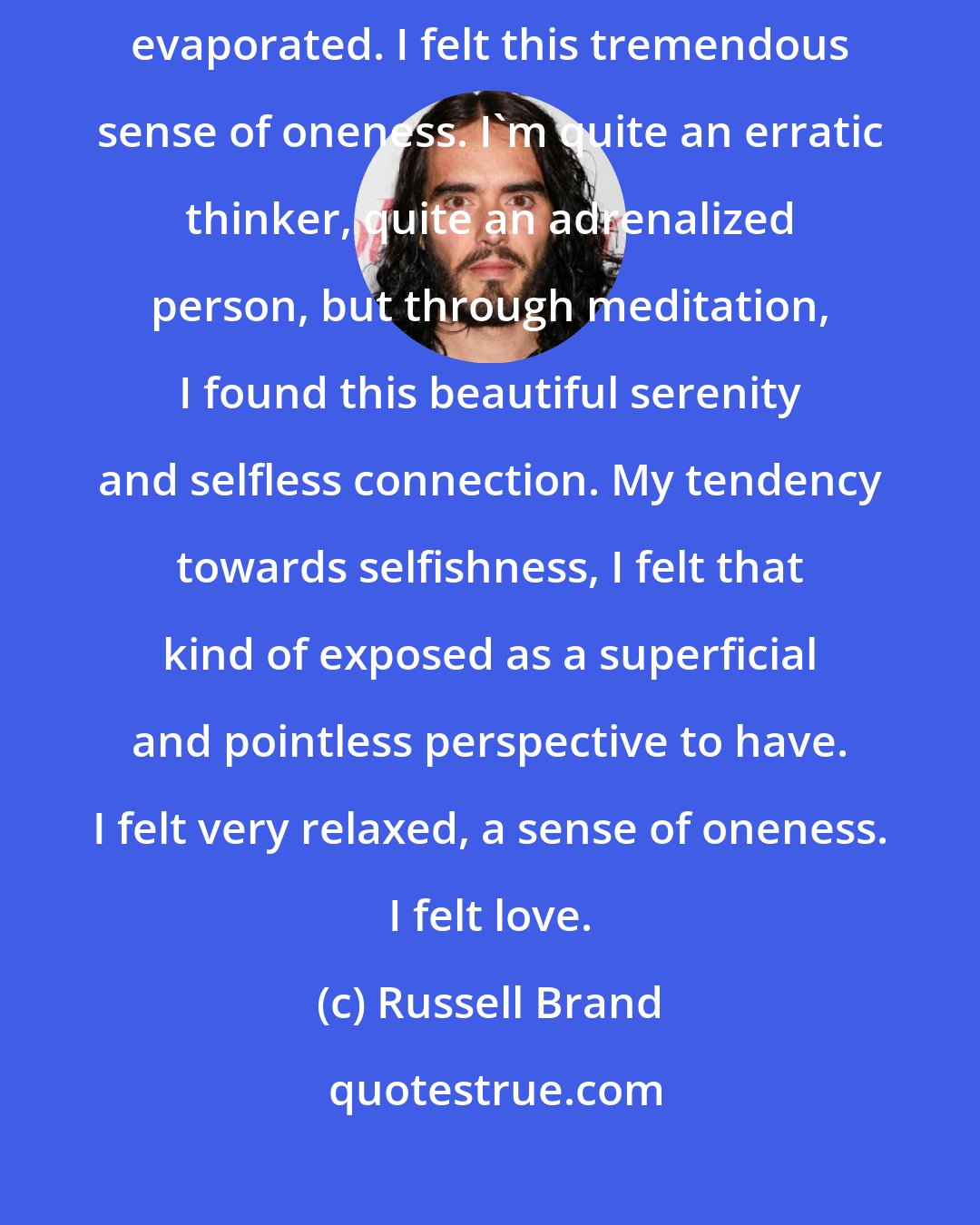 Russell Brand: What it felt to me was like the dissolution of my idea of myself. I felt like separateness evaporated. I felt this tremendous sense of oneness. I'm quite an erratic thinker, quite an adrenalized person, but through meditation, I found this beautiful serenity and selfless connection. My tendency towards selfishness, I felt that kind of exposed as a superficial and pointless perspective to have. I felt very relaxed, a sense of oneness. I felt love.