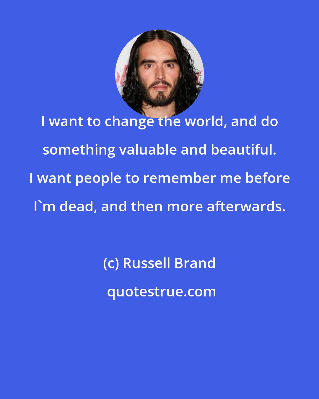 Russell Brand: I want to change the world, and do something valuable and beautiful. I want people to remember me before I'm dead, and then more afterwards.