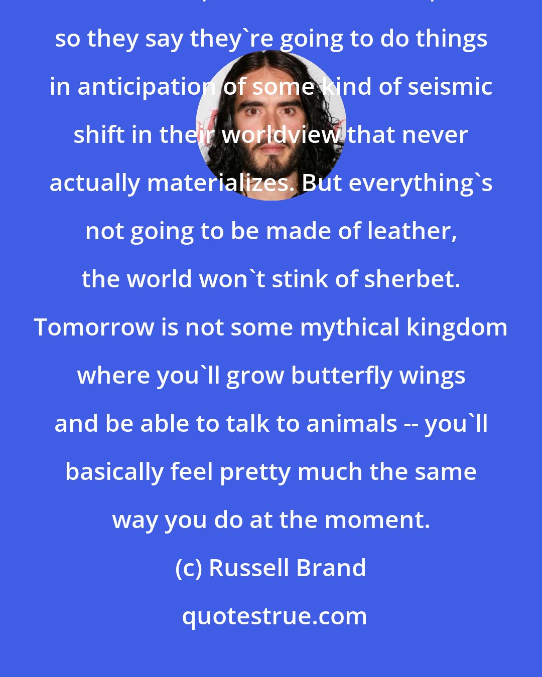 Russell Brand: People do this a lot. They don't seem to realise that the future is just like now, but in a little while, so they say they're going to do things in anticipation of some kind of seismic shift in their worldview that never actually materializes. But everything's not going to be made of leather, the world won't stink of sherbet. Tomorrow is not some mythical kingdom where you'll grow butterfly wings and be able to talk to animals -- you'll basically feel pretty much the same way you do at the moment.