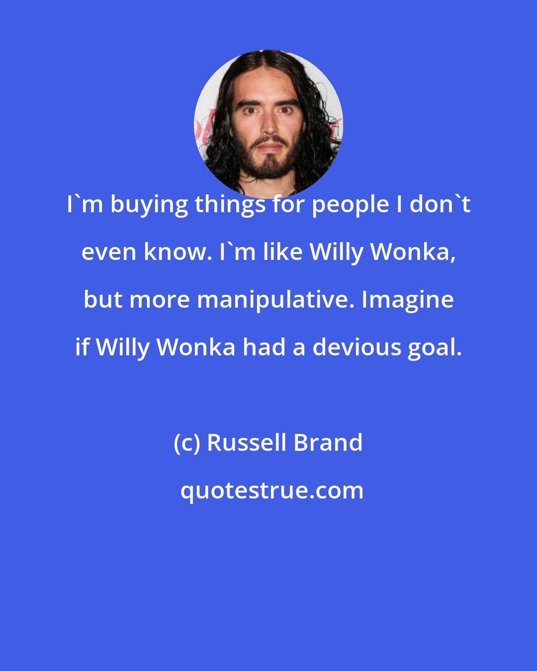 Russell Brand: I'm buying things for people I don't even know. I'm like Willy Wonka, but more manipulative. Imagine if Willy Wonka had a devious goal.