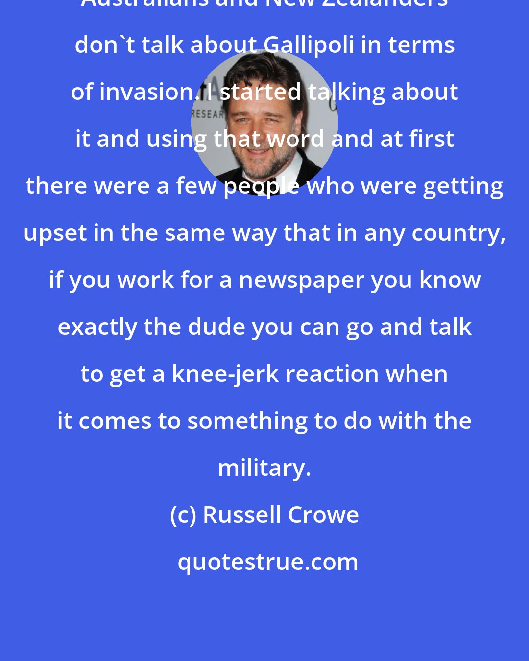 Russell Crowe: Australians and New Zealanders don't talk about Gallipoli in terms of invasion. I started talking about it and using that word and at first there were a few people who were getting upset in the same way that in any country, if you work for a newspaper you know exactly the dude you can go and talk to get a knee-jerk reaction when it comes to something to do with the military.