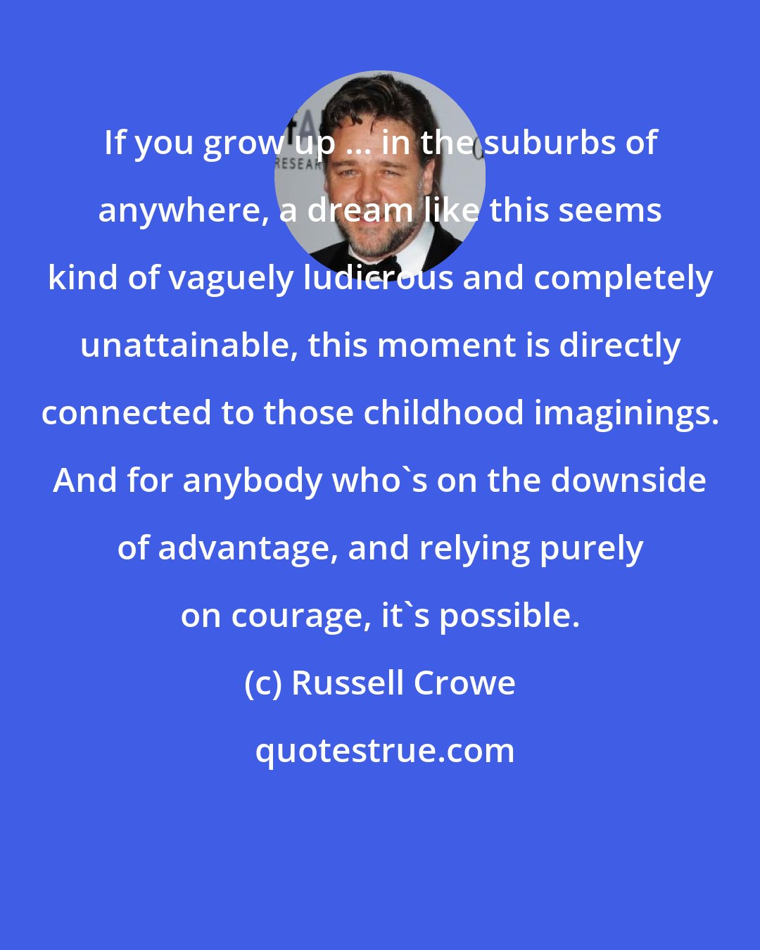 Russell Crowe: If you grow up ... in the suburbs of anywhere, a dream like this seems kind of vaguely ludicrous and completely unattainable, this moment is directly connected to those childhood imaginings. And for anybody who's on the downside of advantage, and relying purely on courage, it's possible.