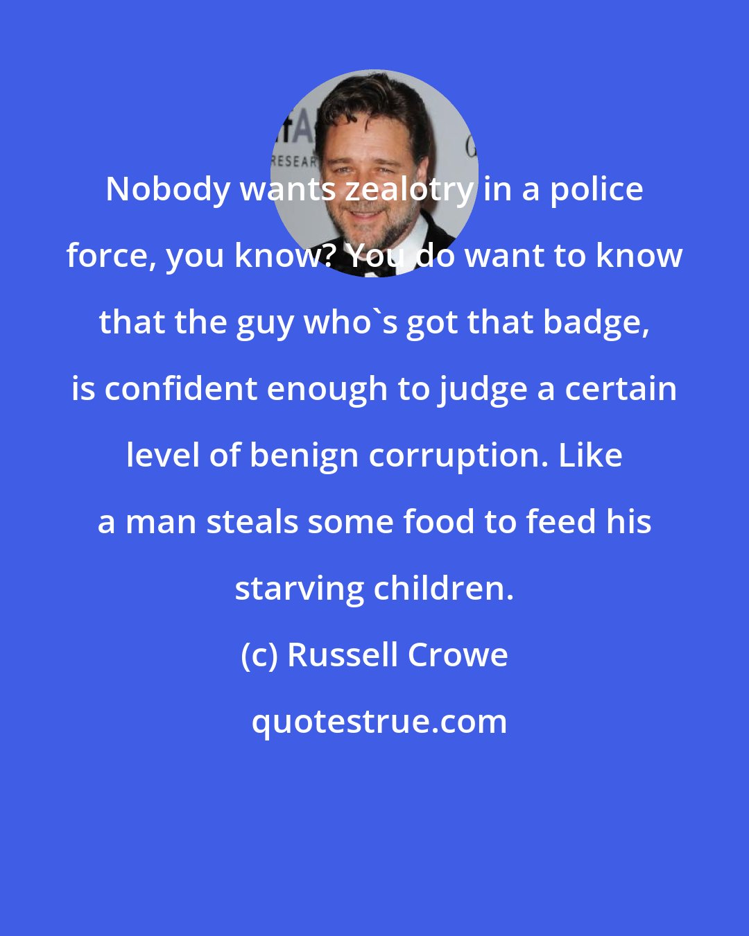 Russell Crowe: Nobody wants zealotry in a police force, you know? You do want to know that the guy who's got that badge, is confident enough to judge a certain level of benign corruption. Like a man steals some food to feed his starving children.