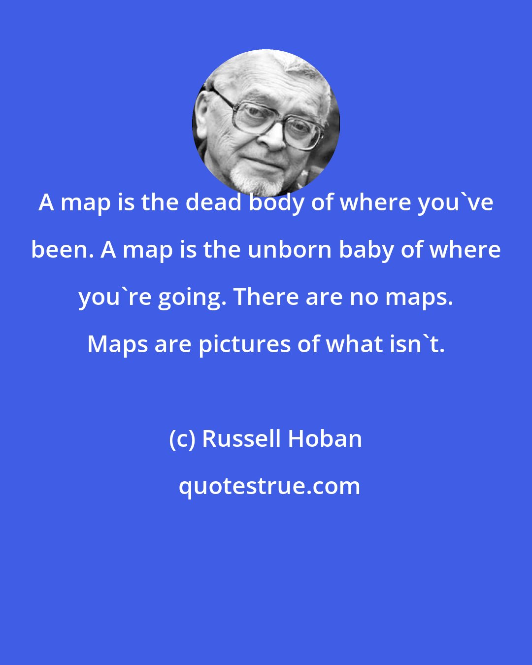 Russell Hoban: A map is the dead body of where you've been. A map is the unborn baby of where you're going. There are no maps. Maps are pictures of what isn't.