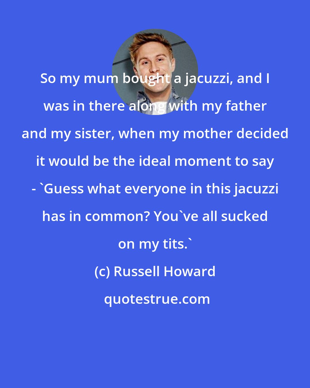 Russell Howard: So my mum bought a jacuzzi, and I was in there along with my father and my sister, when my mother decided it would be the ideal moment to say - 'Guess what everyone in this jacuzzi has in common? You've all sucked on my tits.'
