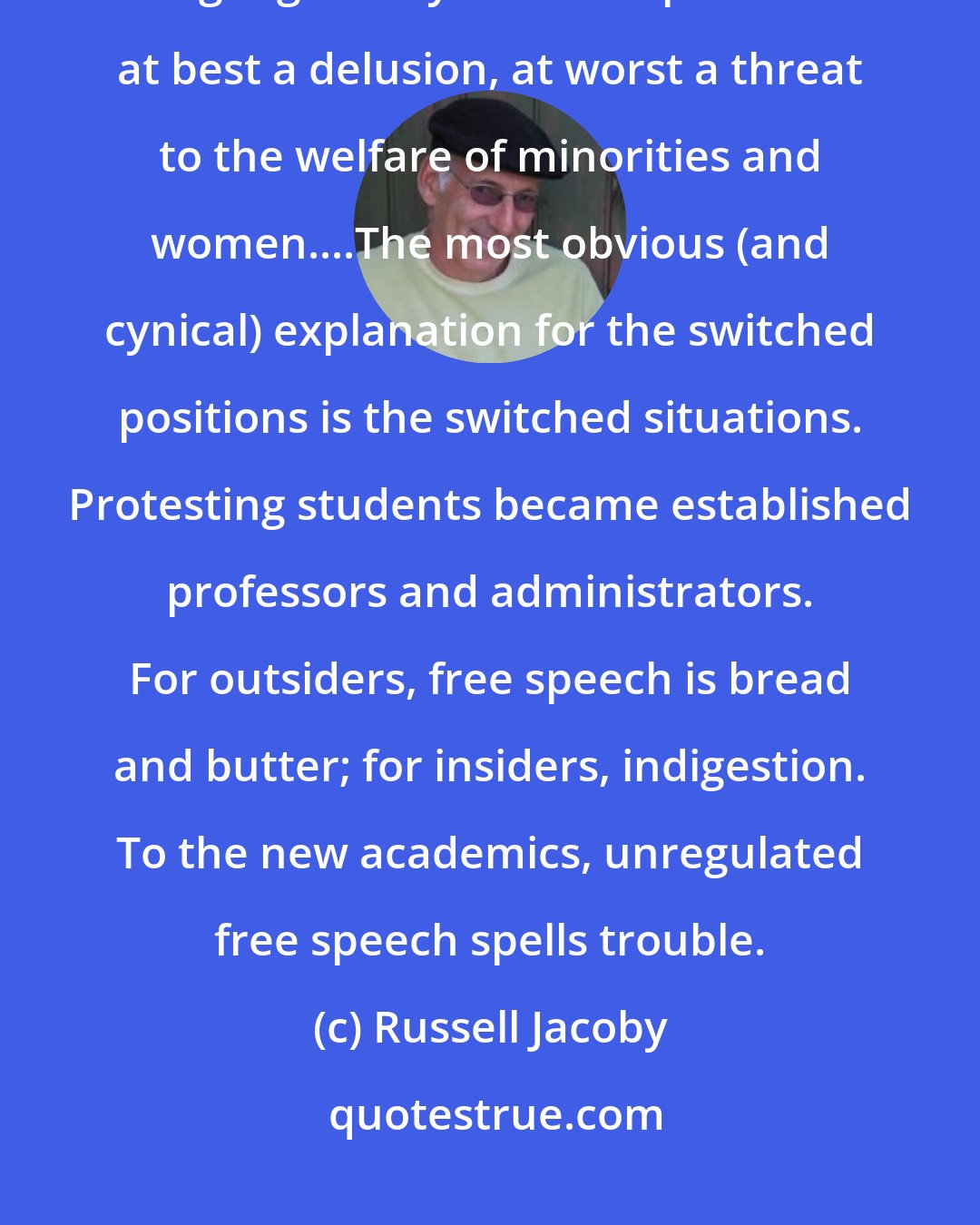 Russell Jacoby: The radicals...want speech regulated by codes that proscribe certain language. They see free speech as at best a delusion, at worst a threat to the welfare of minorities and women....The most obvious (and cynical) explanation for the switched positions is the switched situations. Protesting students became established professors and administrators. For outsiders, free speech is bread and butter; for insiders, indigestion. To the new academics, unregulated free speech spells trouble.