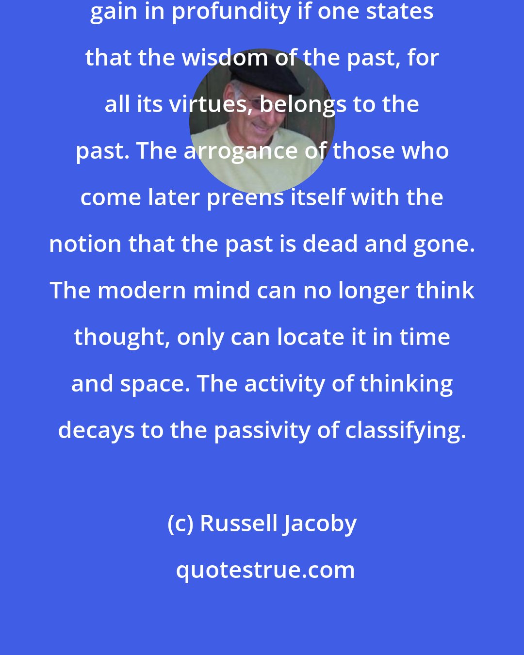 Russell Jacoby: Today's banalities apparently gain in profundity if one states that the wisdom of the past, for all its virtues, belongs to the past. The arrogance of those who come later preens itself with the notion that the past is dead and gone. The modern mind can no longer think thought, only can locate it in time and space. The activity of thinking decays to the passivity of classifying.