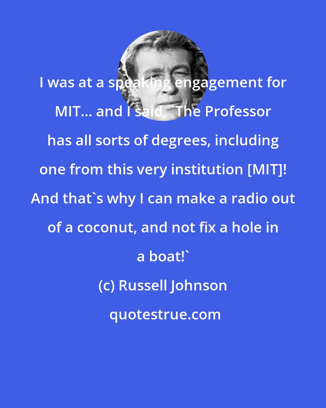 Russell Johnson: I was at a speaking engagement for MIT... and I said, 'The Professor has all sorts of degrees, including one from this very institution [MIT]! And that's why I can make a radio out of a coconut, and not fix a hole in a boat!'