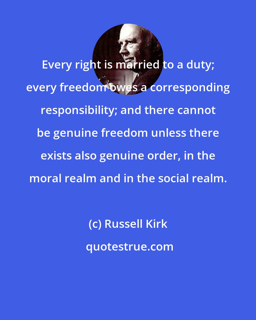 Russell Kirk: Every right is married to a duty; every freedom owes a corresponding responsibility; and there cannot be genuine freedom unless there exists also genuine order, in the moral realm and in the social realm.