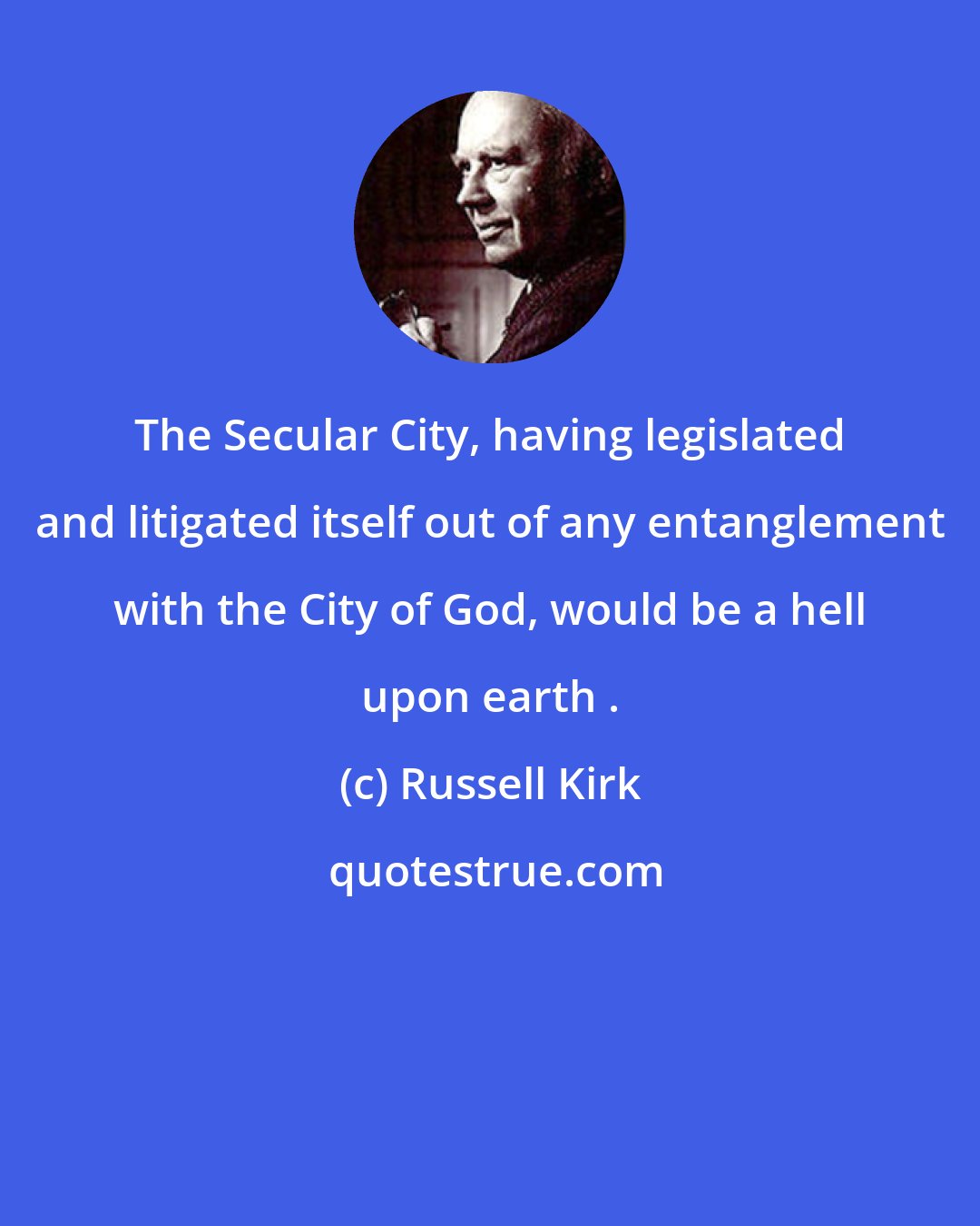Russell Kirk: The Secular City, having legislated and litigated itself out of any entanglement with the City of God, would be a hell upon earth .