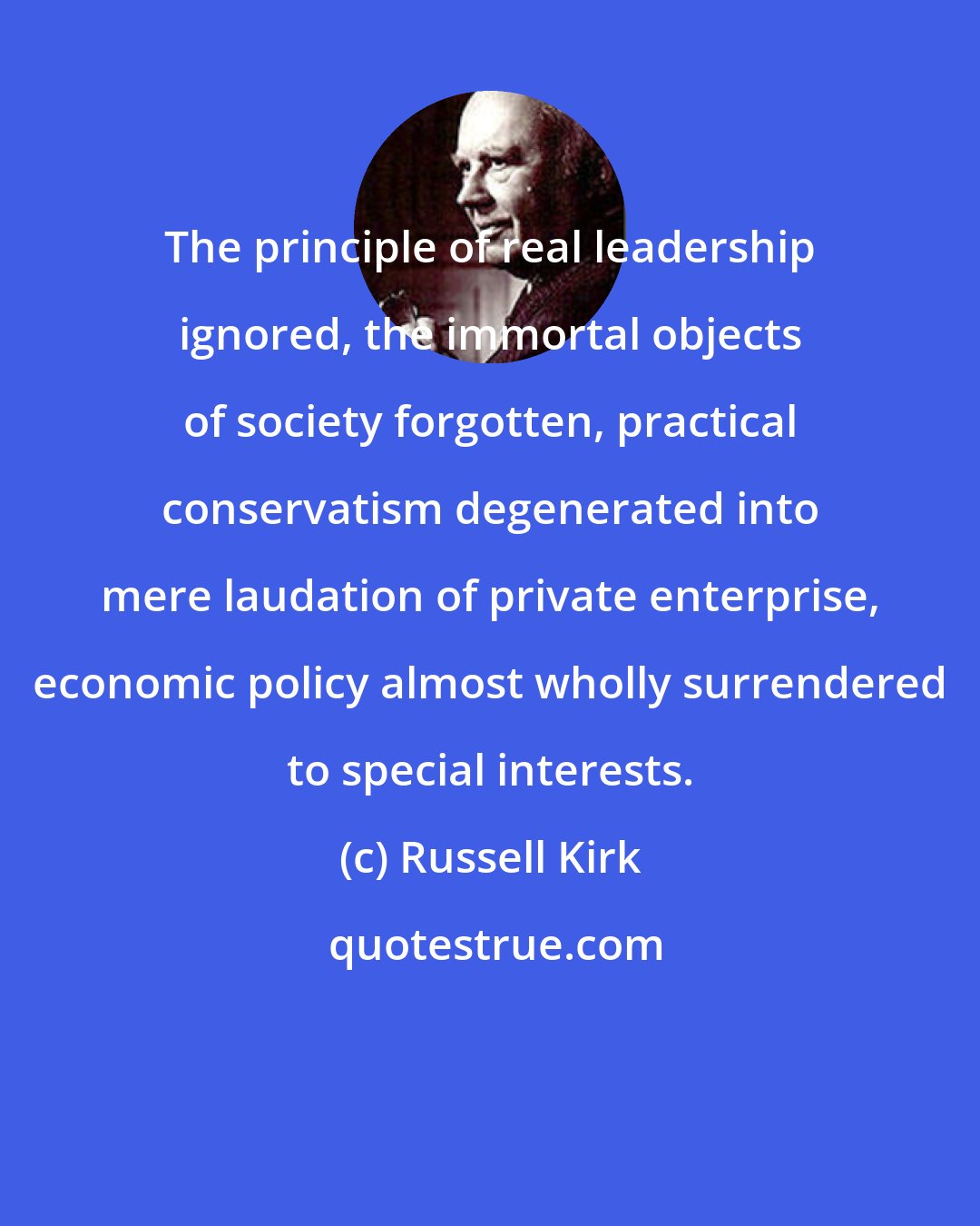 Russell Kirk: The principle of real leadership ignored, the immortal objects of society forgotten, practical conservatism degenerated into mere laudation of private enterprise, economic policy almost wholly surrendered to special interests.