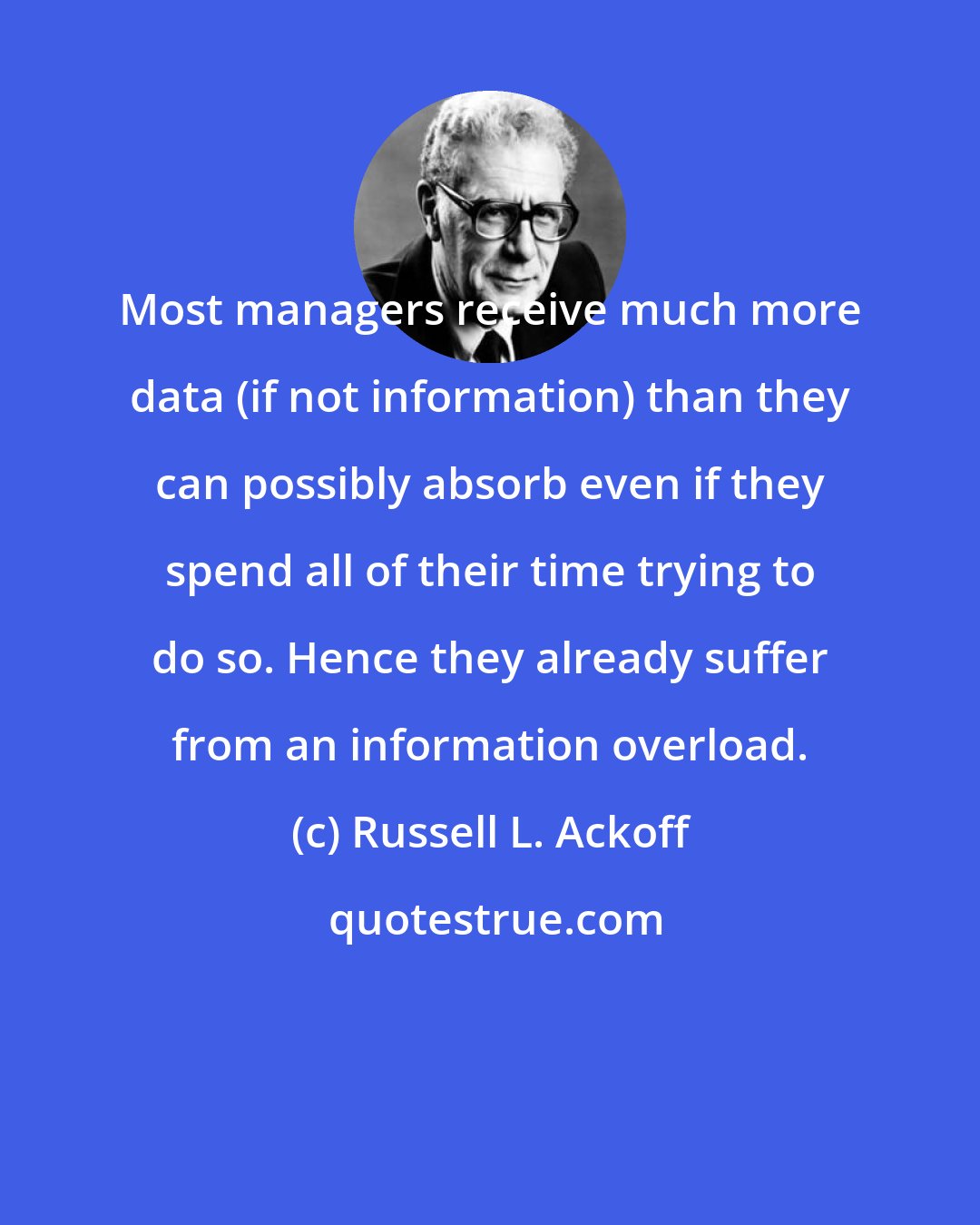 Russell L. Ackoff: Most managers receive much more data (if not information) than they can possibly absorb even if they spend all of their time trying to do so. Hence they already suffer from an information overload.