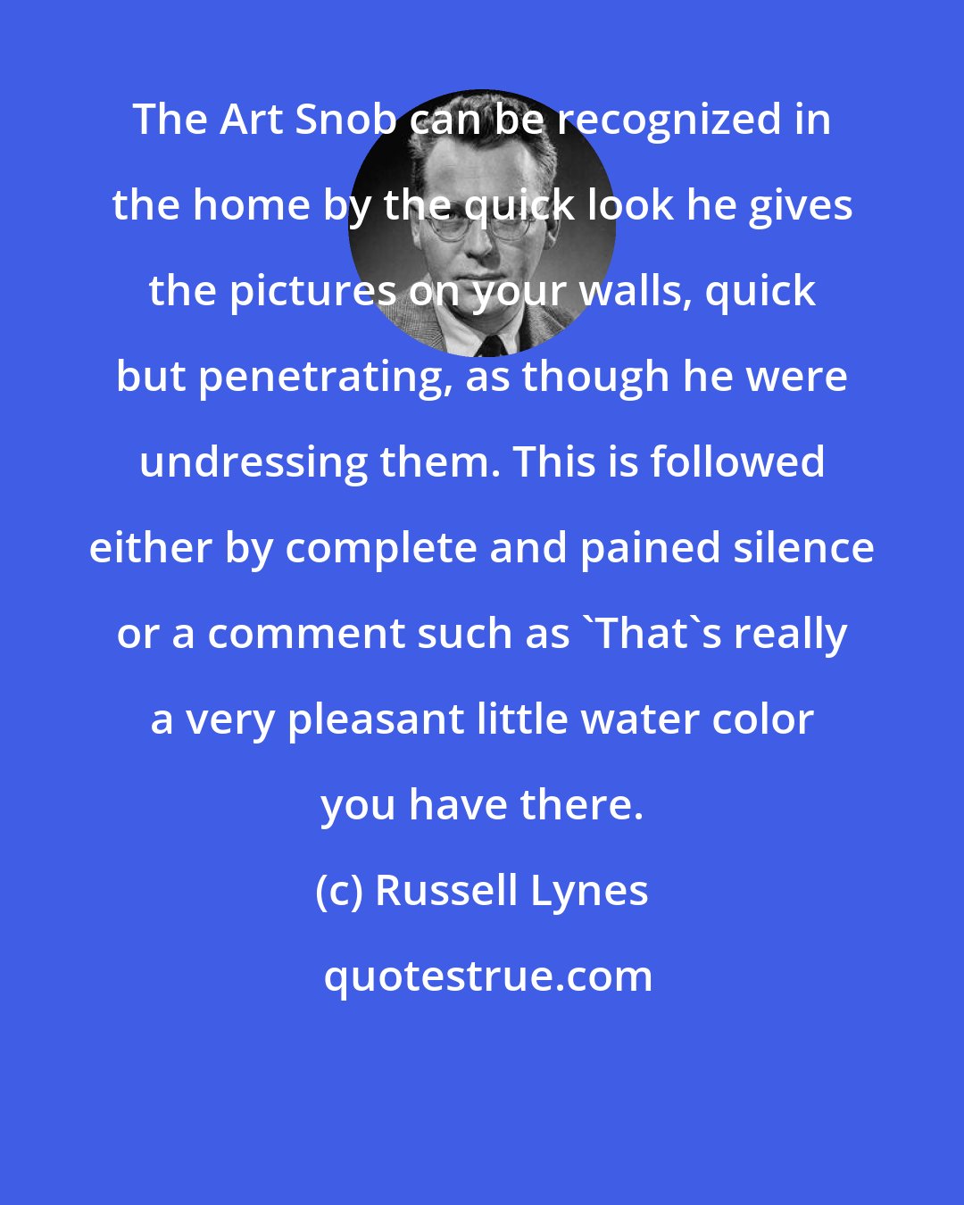 Russell Lynes: The Art Snob can be recognized in the home by the quick look he gives the pictures on your walls, quick but penetrating, as though he were undressing them. This is followed either by complete and pained silence or a comment such as 'That's really a very pleasant little water color you have there.