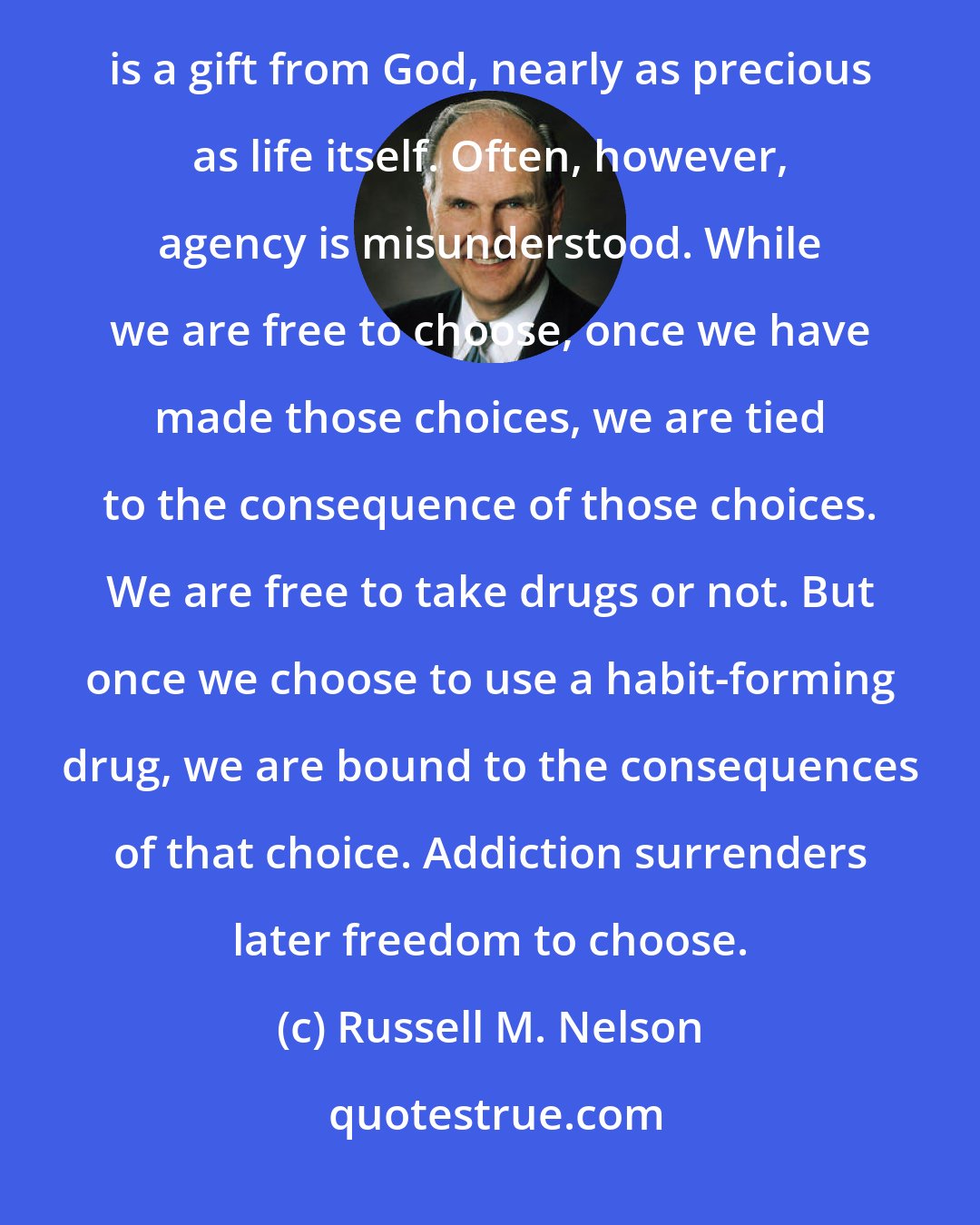 Russell M. Nelson: Agency, or the power to choose, was ours as spirit children of our Creator before the world was. It is a gift from God, nearly as precious as life itself. Often, however, agency is misunderstood. While we are free to choose, once we have made those choices, we are tied to the consequence of those choices. We are free to take drugs or not. But once we choose to use a habit-forming drug, we are bound to the consequences of that choice. Addiction surrenders later freedom to choose.