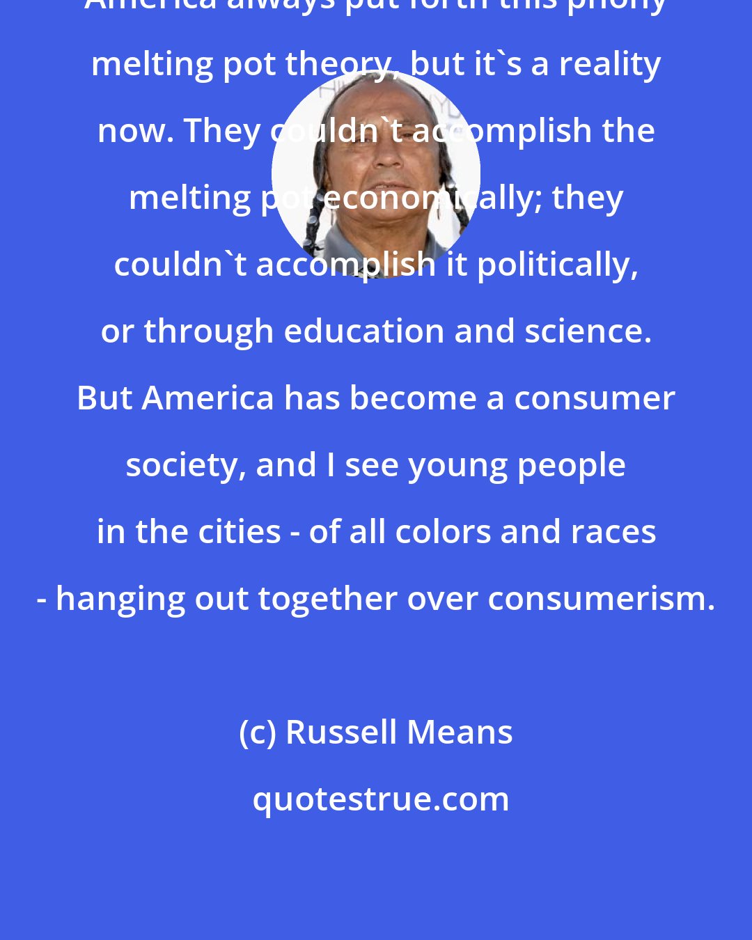 Russell Means: America always put forth this phony melting pot theory, but it's a reality now. They couldn't accomplish the melting pot economically; they couldn't accomplish it politically, or through education and science. But America has become a consumer society, and I see young people in the cities - of all colors and races - hanging out together over consumerism.