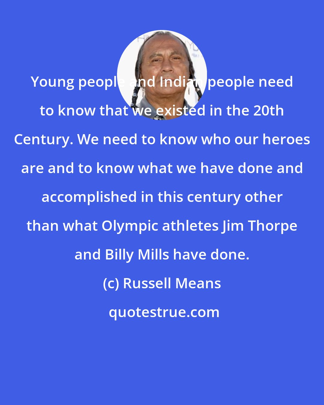 Russell Means: Young people and Indian people need to know that we existed in the 20th Century. We need to know who our heroes are and to know what we have done and accomplished in this century other than what Olympic athletes Jim Thorpe and Billy Mills have done.