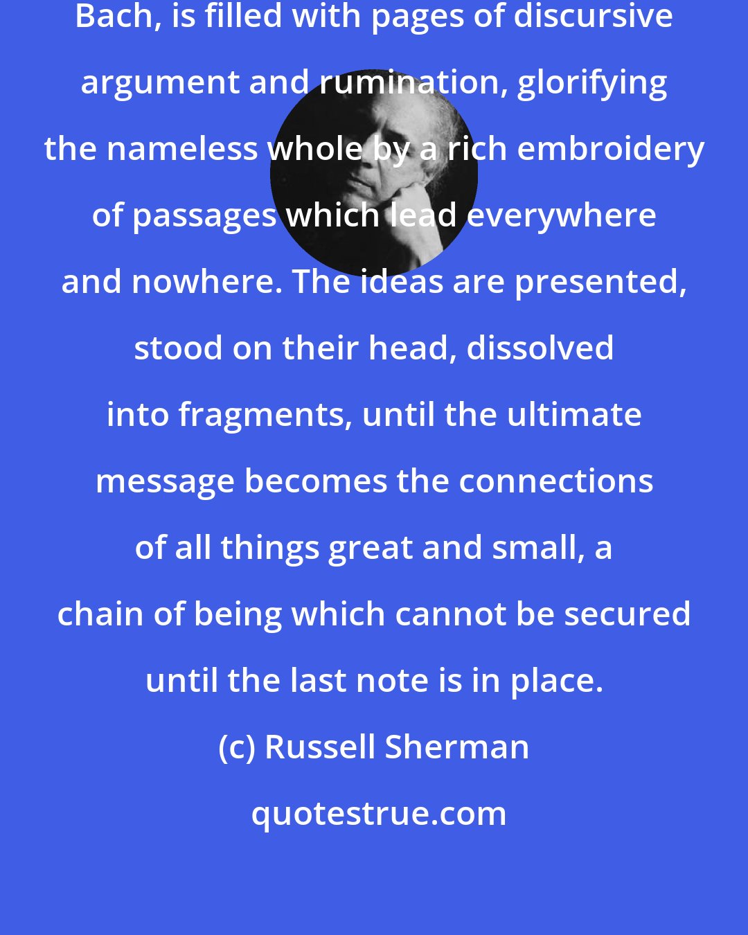 Russell Sherman: The music of the supreme architect, Bach, is filled with pages of discursive argument and rumination, glorifying the nameless whole by a rich embroidery of passages which lead everywhere and nowhere. The ideas are presented, stood on their head, dissolved into fragments, until the ultimate message becomes the connections of all things great and small, a chain of being which cannot be secured until the last note is in place.