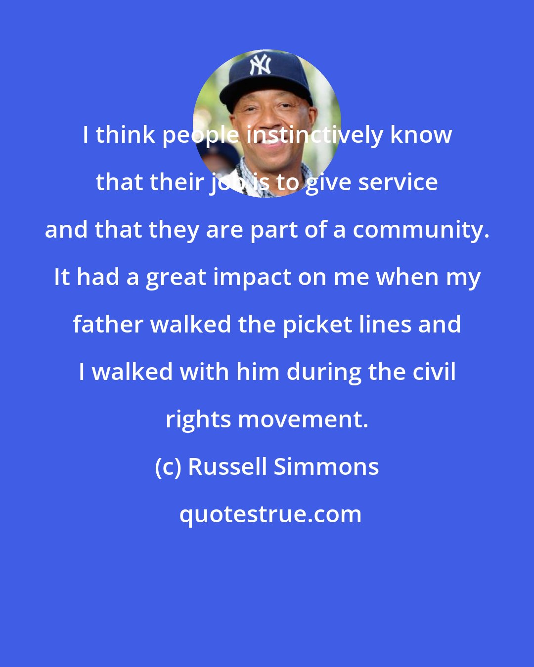 Russell Simmons: I think people instinctively know that their job is to give service and that they are part of a community. It had a great impact on me when my father walked the picket lines and I walked with him during the civil rights movement.