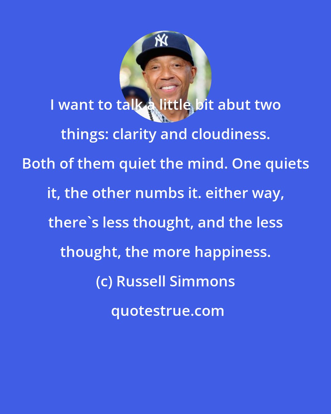 Russell Simmons: I want to talk a little bit abut two things: clarity and cloudiness. Both of them quiet the mind. One quiets it, the other numbs it. either way, there's less thought, and the less thought, the more happiness.
