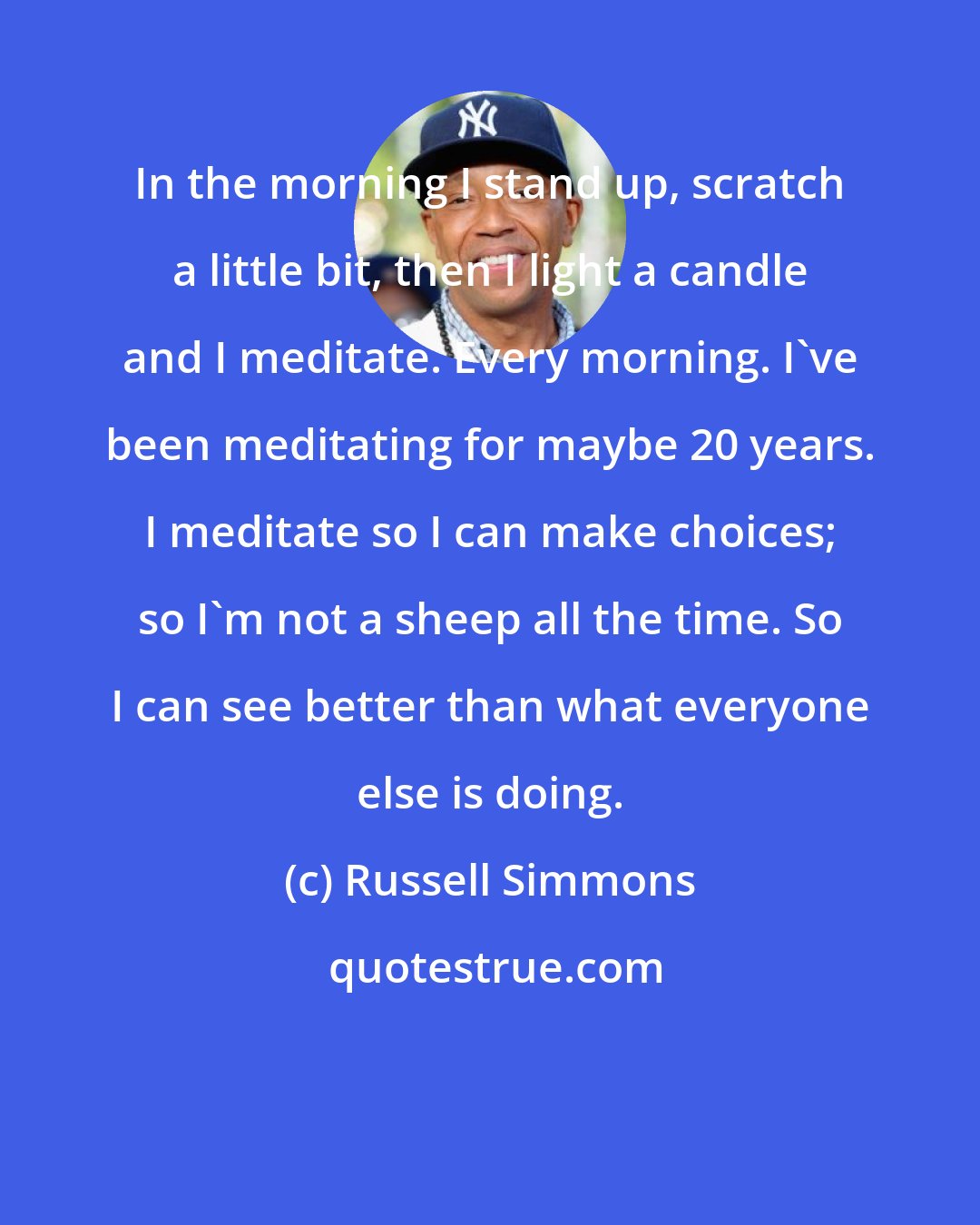 Russell Simmons: In the morning I stand up, scratch a little bit, then I light a candle and I meditate. Every morning. I've been meditating for maybe 20 years. I meditate so I can make choices; so I'm not a sheep all the time. So I can see better than what everyone else is doing.