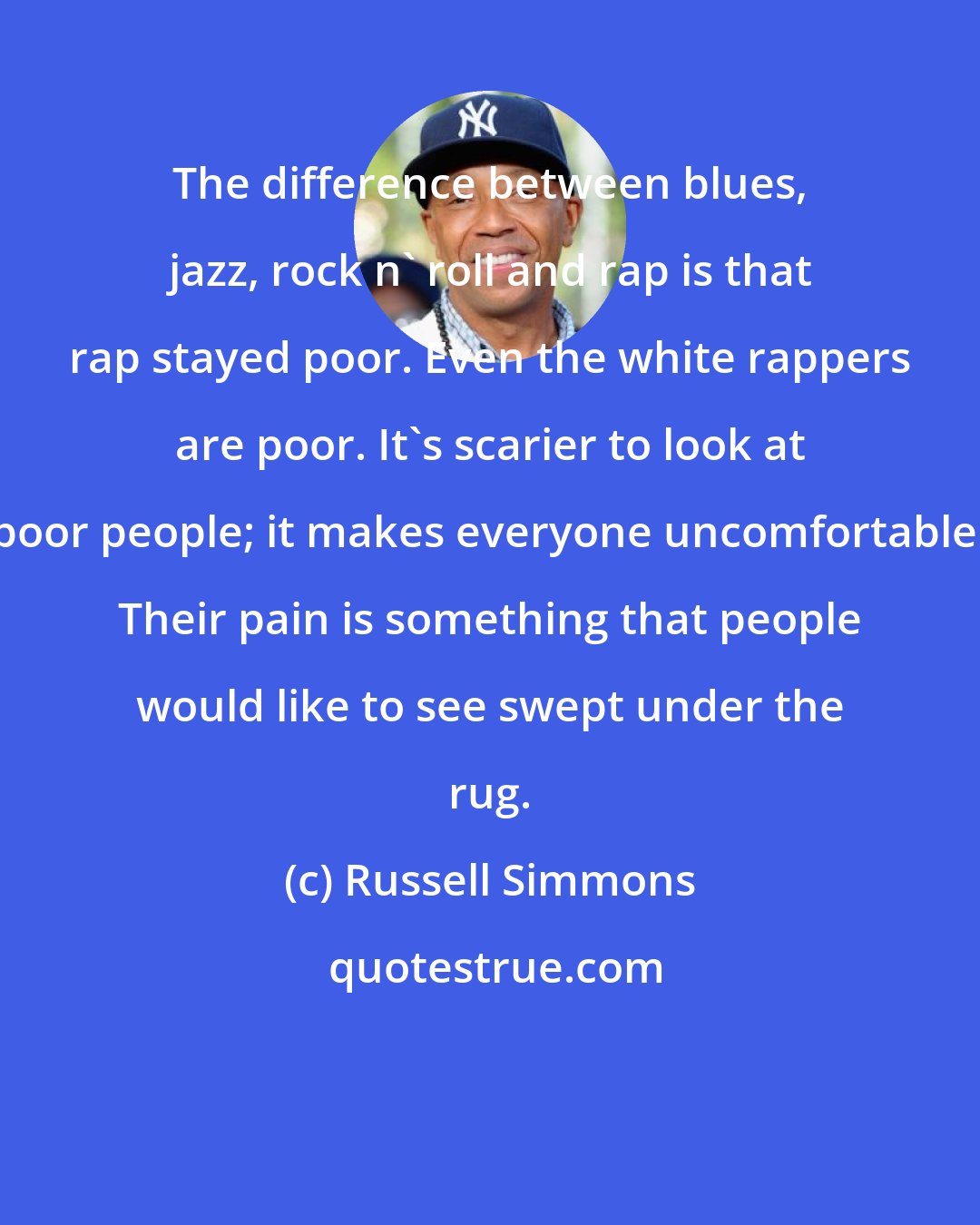 Russell Simmons: The difference between blues, jazz, rock n' roll and rap is that rap stayed poor. Even the white rappers are poor. It's scarier to look at poor people; it makes everyone uncomfortable. Their pain is something that people would like to see swept under the rug.