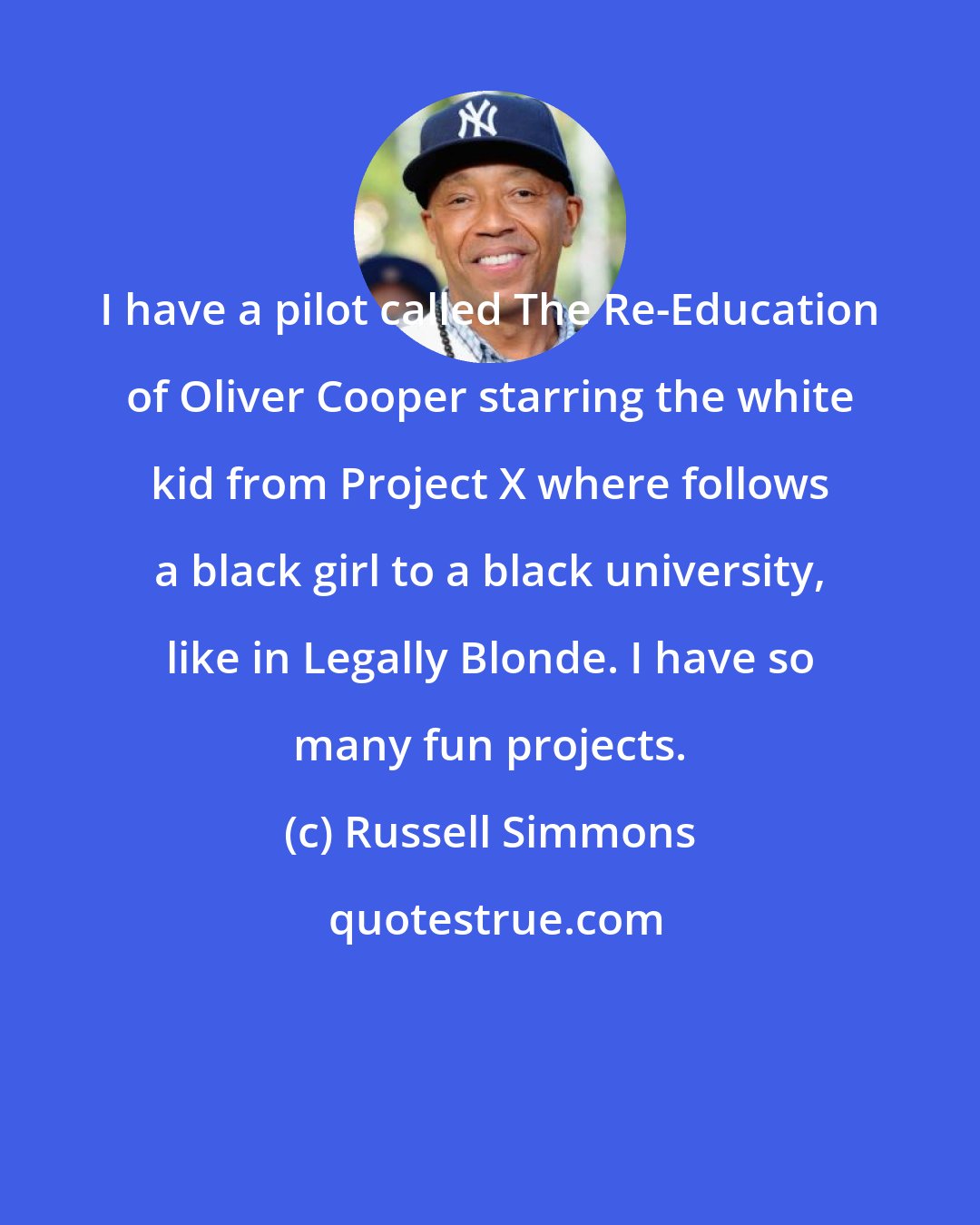 Russell Simmons: I have a pilot called The Re-Education of Oliver Cooper starring the white kid from Project X where follows a black girl to a black university, like in Legally Blonde. I have so many fun projects.
