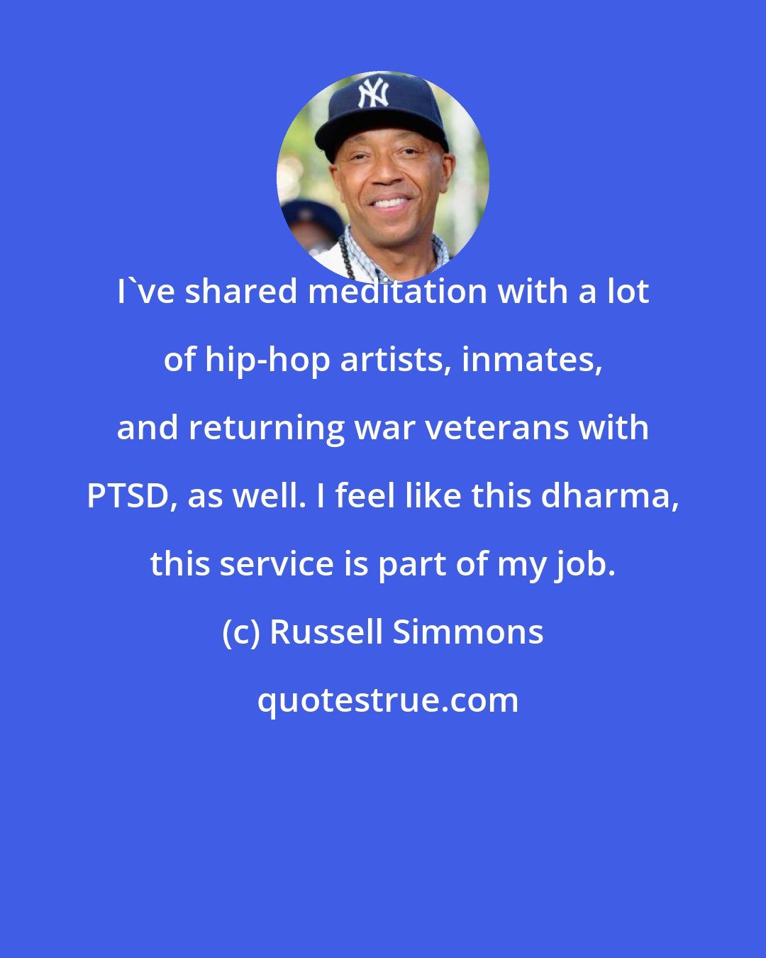 Russell Simmons: I've shared meditation with a lot of hip-hop artists, inmates, and returning war veterans with PTSD, as well. I feel like this dharma, this service is part of my job.