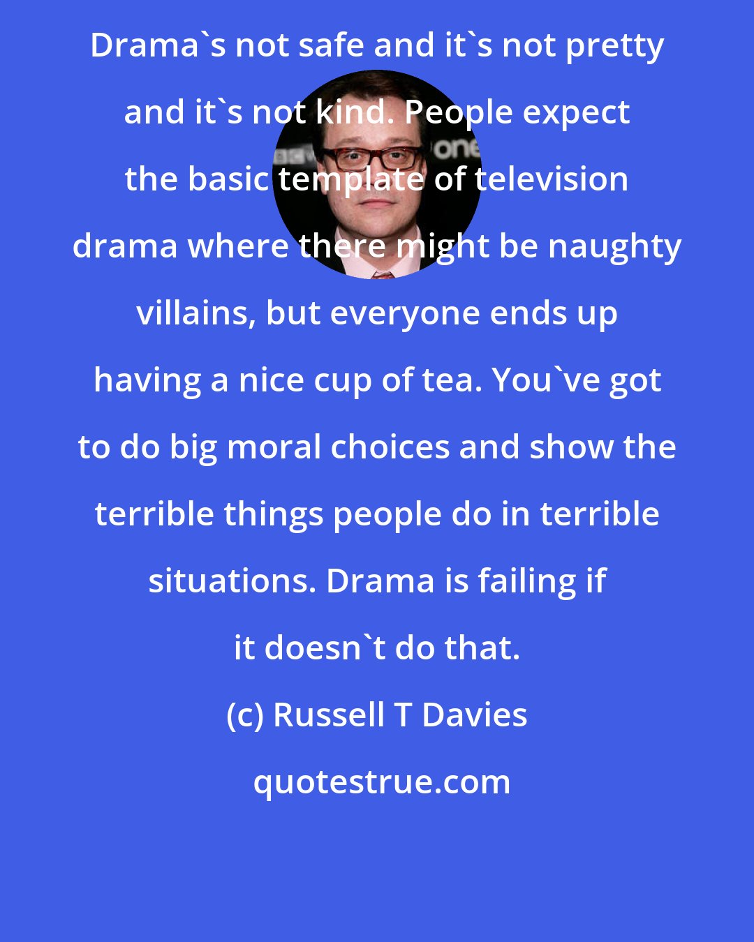 Russell T Davies: Drama's not safe and it's not pretty and it's not kind. People expect the basic template of television drama where there might be naughty villains, but everyone ends up having a nice cup of tea. You've got to do big moral choices and show the terrible things people do in terrible situations. Drama is failing if it doesn't do that.