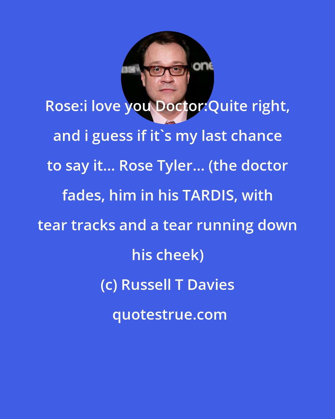 Russell T Davies: Rose:i love you Doctor:Quite right, and i guess if it's my last chance to say it... Rose Tyler... (the doctor fades, him in his TARDIS, with tear tracks and a tear running down his cheek)