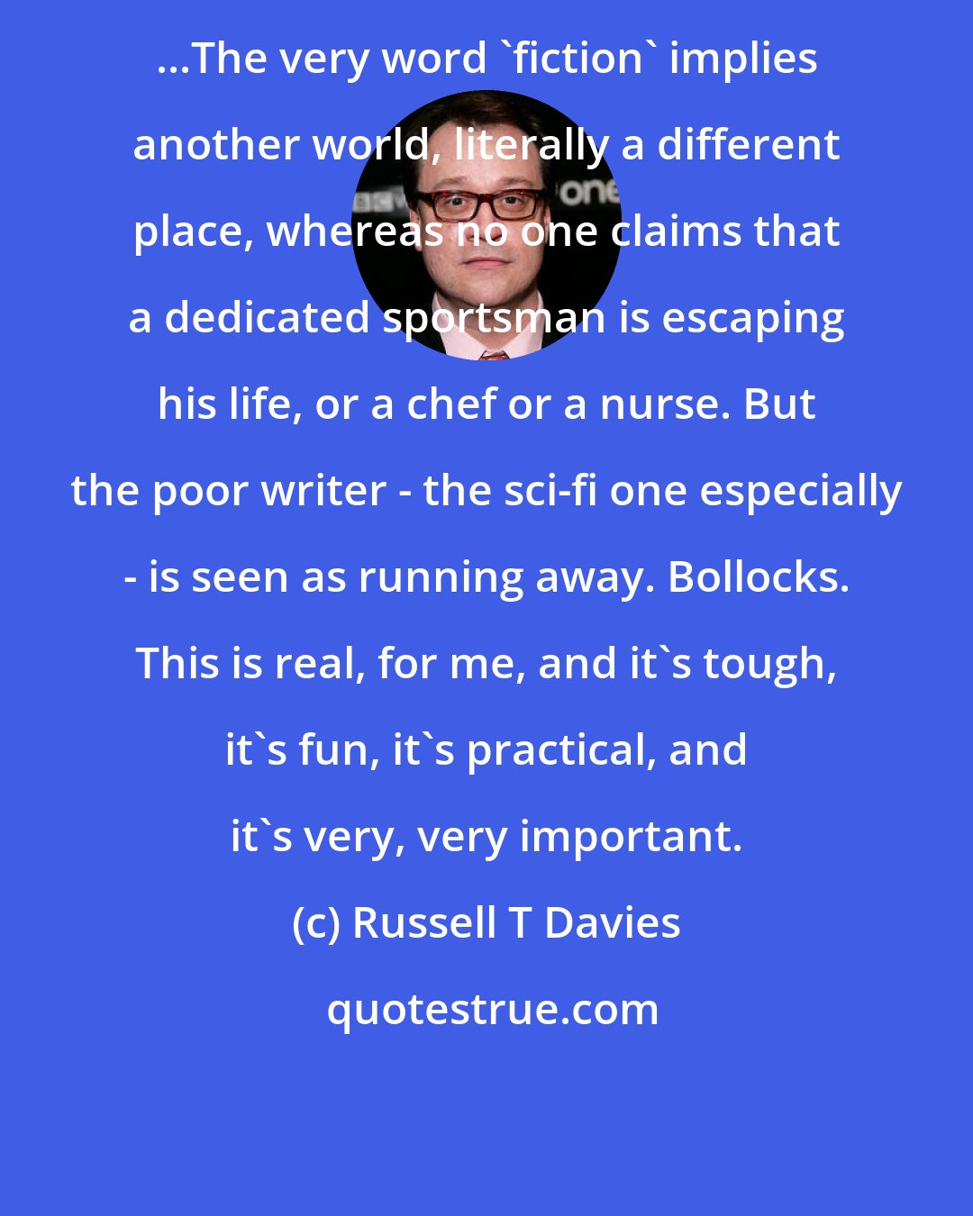 Russell T Davies: ...The very word 'fiction' implies another world, literally a different place, whereas no one claims that a dedicated sportsman is escaping his life, or a chef or a nurse. But the poor writer - the sci-fi one especially - is seen as running away. Bollocks. This is real, for me, and it's tough, it's fun, it's practical, and it's very, very important.