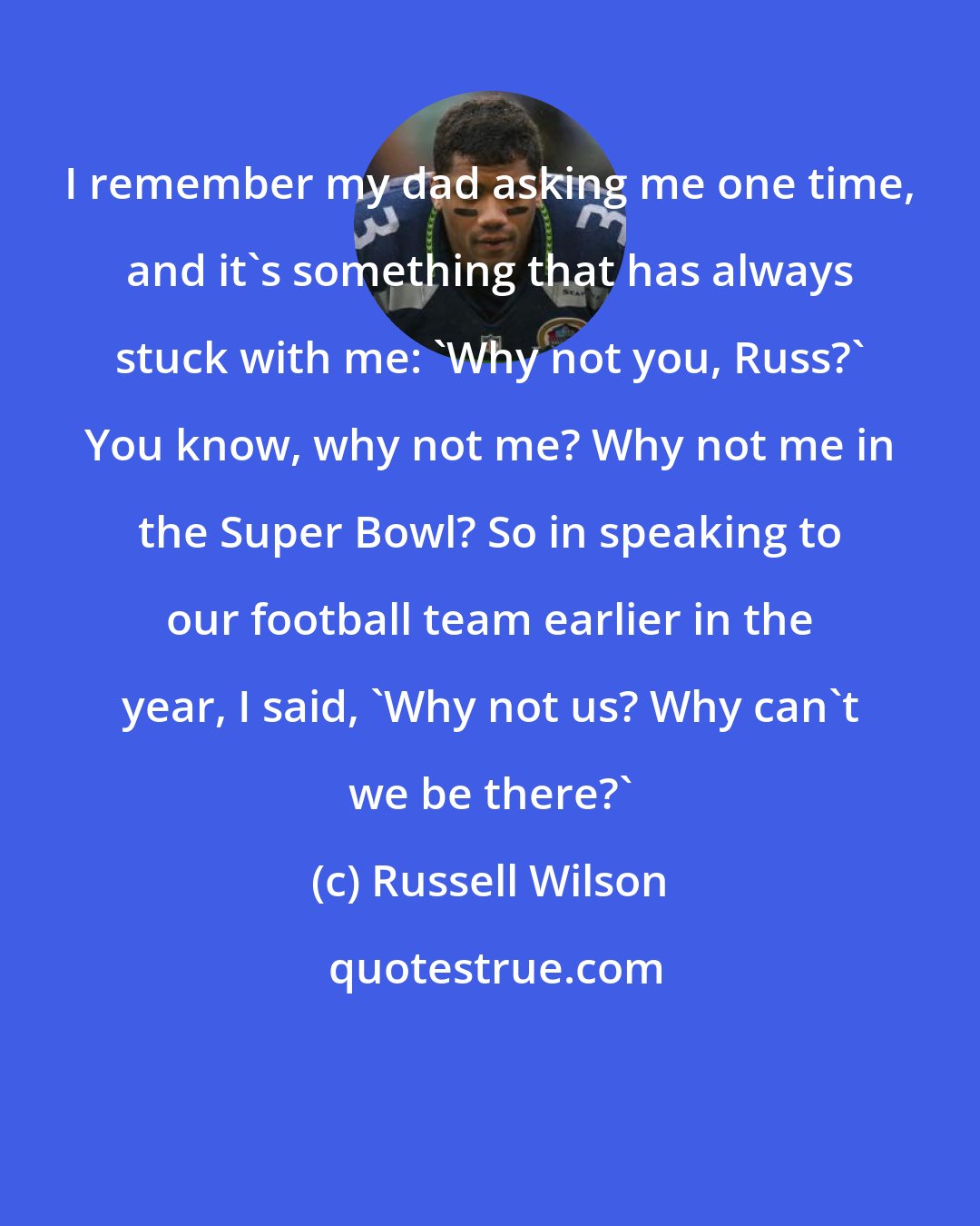 Russell Wilson: I remember my dad asking me one time, and it's something that has always stuck with me: 'Why not you, Russ?' You know, why not me? Why not me in the Super Bowl? So in speaking to our football team earlier in the year, I said, 'Why not us? Why can't we be there?'